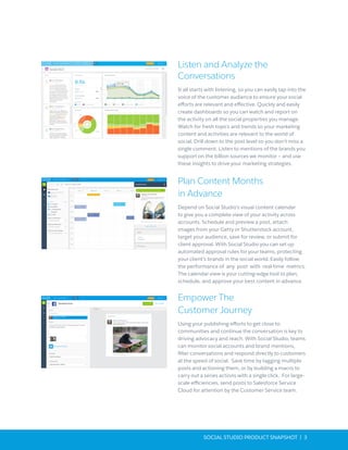 SOCIAL STUDIO PRODUCT SNAPSHOT | 3
Listen and Analyze the
Conversations
It all starts with listening, so you can easily tap into the
voice of the customer audience to ensure your social
efforts are relevant and effective. Quickly and easily
create dashboards so you can watch and report on
the activity on all the social properties you manage.
Watch for fresh topics and trends so your marketing
content and activities are relevant to the world of
social. Drill down to the post level so you don’t miss a
single comment. Listen to mentions of the brands you
support on the billion sources we monitor – and use
these insights to drive your marketing strategies.
Plan Content Months
in Advance
Depend on Social Studio’s visual content calendar
to give you a complete view of your activity across
accounts. Schedule and preview a post, attach
images from your Getty or Shutterstock account,
target your audience, save for review, or submit for
client approval. With Social Studio you can set up
automated approval rules for your teams, protecting
your client’s brands in the social world. Easily follow
the performance of any post with real-time metrics.
The calendar view is your cutting-edge tool to plan,
schedule, and approve your best content in advance.
Empower The
Customer Journey
Using your publishing efforts to get close to
communities and continue the conversation is key to
driving advocacy and reach. With Social Studio, teams
can monitor social accounts and brand mentions,
filter conversations and respond directly to customers
at the speed of social. Save time by tagging multiple
posts and actioning them, or by building a macro to
carry out a series actions with a single click. For large-
scale efficiencies, send posts to Salesforce Service
Cloud for attention by the Customer Service team.
 