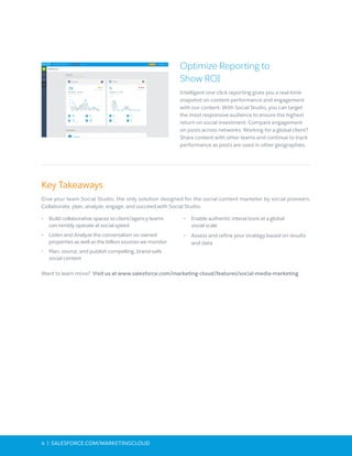 4 | SALESFORCE.COM/MARKETINGCLOUD
Optimize Reporting to
Show ROI
Intelligent one-click reporting gives you a real-time
snapshot on content performance and engagement
with our content. With Social Studio, you can target
the most responsive audience to ensure the highest
return on social investment. Compare engagement
on posts across networks. Working for a global client?
Share content with other teams and continue to track
performance as posts are used in other geographies.
Key Takeaways
Give your team Social Studio, the only solution designed for the social content marketer by social pioneers.
Collaborate, plan, analyze, engage, and succeed with Social Studio:
•	 	Build collaborative spaces so client/agency teams
can nimbly operate at social speed
•	 Listen and Analyze the conversation on owned
properties as well as the billion sources we monitor
•	 Plan, source, and publish compelling, brand-safe
social content
•	 Enable authentic interactions at a global
social scale
•	 Assess and refine your strategy based on results
and data
Want to learn more? Visit us at www.salesforce.com/marketing-cloud/features/social-media-marketing
 