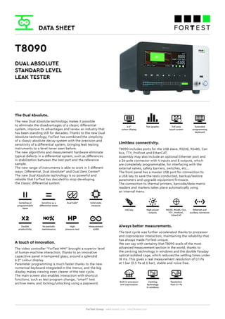 DATA SHEET
ForTest Group - www.fortest.com - info@fortest.com
T8090
The Dual Absolute.
The new Dual Absolute technology makes it possible
to eliminate the disadvantages of a classic differential
system, improve its advantages and renew an industry that
has been standing still for decades. Thanks to the new Dual
Absolute technology, ForTest has combined the simplicity
of a classic absolute decay system with the precision and
sensitivity of a differential system, bringing leak testing
instruments to a level never seen before.
The new algorithms and measurement hardware eliminate
typical defects in a differential system, such as differences
in stabilization between the test part and the reference
sample.
The new range of instruments is able to work in 3 different
ways: Differential, Dual Absolute©
and Dual Zero Center©.
The new Dual Absolute technology is so powerful and
reliable that ForTest has decided to stop developing
the classic differential system.
Sampling at
programmable
lapse
Double
productivity
Measurement
width
High
pressure test
No periodic
maintenance
Sensitive as a
differential tester
Dual Safe©
Solid state
measure
DUAL ABSOLUTE
STANDARD LEVEL
LEAK TESTER
A touch of innovation.
The video controller “ForTest MMI” brought a superior level
of human-machine interaction, thanks to an innovative
capacitive panel in tempered glass, around a splendid
6.2” colour display.
Parameter programming is much faster thanks to the new
numerical keyboard integrated in the menus, and the big
display makes viewing even clearer of the test cycle.
The main screen also enables interaction with shortcut
functions, such as test program change, “smart” test
archive menu and locking/unlocking using a password.
6.2”
colour display
Test graphic Full area
touch screen
Extended
programming
keyboard
Limitless connectivity.
T8090 includes ports for the USB slave, RS232, RS485, Can
bus, TTY, Profinet and EtherCAT.
Assembly may also include an optional Ethernet port and
a 26-pole connector with 4 inputs and 8 outputs, which
are completely programmable, for interfacing with the
external valves, safety barriers, switches, etc...
The front panel has a master USB port for connection to
a USB key to save the tests conducted, backup/restore
parameters and upgrade equipment firmware.
The connection to thermal printers, barcode/data-matrix
readers and markers takes place automatically using
an internal menu.
Usb key High power
outputs
Ethernet and
auxiliary connector
RS232, RS485, Can,
TTY , Profinet ,
EtherCAT
Always better measurements.
The test cycle was further accelerated thanks to processor
and coprocessor interaction, maintaining the reliability that
has always made ForTest unique.
We can say with certainty that T8090 avails of the most
advanced measurement section in the world, thanks to
the centring technology in windows and the double Faraday
optical-isolated cage, which reduces the settling times under
18 ms. This gives a real measurement resolution of 0.1 Pa
at 1 bar (0.5 Pa at 6 bar), stable and noise-free.
Built-in processor
and coprocessor
Centring
technology
in windows
Resolution
from 0.1 Pa
 