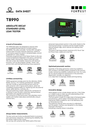 DATA SHEET
ForTest Group - www.fortest.com - info@fortest.com
T8990
A touch of innovation.
The T8990 leak tester was designed to improve what
was considered the best device in ForTest’s history,
the M8990. The video controller “ForTest MMI” brought a
superior level of human-machine interaction, thanks to
an innovative capacitive panel in tempered glass, around
a splendid 6.2” colour display.
Parameter programming is much faster thanks to the new
numerical keyboard integrated in the menus, and the big
display makes viewing even clearer of the test cycle.
The main screen also enables interaction with shortcut
functions, such as test program change, “smart” test
archive menu and locking/unlocking using a password.
Limitless connectivity.
T8990 equipment includes ports for the USB slave, RS232,
RS485, Can bus, TTY, Profinet and EtherCAT. Assembly
may also include an optional Ethernet port and a 26-
pole connector with 4 inputs and 8 outputs, which are
completely programmable, for interfacing with the external
valves, safety barriers, switches, etc...
The front panel has a master USB port for connection to
a USB key to save the tests conducted, backup/restore
parameters and upgrade tool firmware.
The connection to thermal printers, barcode/data-matrix
readers and markers takes place automatically using an
internal menu.
Always better measurements.
The test cycle was further accelerated thanks to processor
and coprocessor interaction, maintaining the reliability that
has always made ForTest unique.
We can say with certainty that T8990 avails of the most
Optimised pneumatic section.
Assembly of the latest generation valves has enabled a
30% increase in the filling speed compared to the previous
model, maintaining reliability unaltered over time. Our tools
do not require expensive maintenance in the pneumatic
department. Actually, our objective
is to make them increasingly reliable and long-lasting.
Built-in processor
and coprocessor
Centring
technology
in windows
Resolution
from 0.1 Pa
Innovative design.
What appears to be a simple design exercise, in fact hides
an in-depth study to make use and understanding of the
equipment as simple as possible.
The front panel is made of a single sheet of tempered glass
and aluminium, which makes it extremely easy to clean,
making the T8990 suitable for use in the laboratory and
on the production line.
The extensive internal menus are easy to understand
and the graphic interface was designed to only display
important information.
Everything is exactly where it should be.
ABSOLUTE DECAY
STANDARD LEVEL
LEAK TESTER
6.2”
colour display
Test graphic Full area
touch screen
Extended
programming
keyboard
Usb key High power
outputs
Ethernet and
auxiliary connector
RS232, RS485, Can,
TTY , Profinet ,
EtherCAT
Filling speed
+30%
High strength
against humidity
No periodic
maintenance
advanced measurement section in the world, thanks to the
centring technology in windows and the double Faraday
optical-isolated cage, which reduces the settling times
under 18 ms.
This gives a real measurement resolution of 0.1 Pa at 1 bar
(0.5 Pa at 6 bar), stable and noise-free.
User-friendly
interface
Easy to clean Use in sectors
at 360°
 