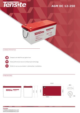 AGM DC 12-250
DIMENSIONS
CHARACTERISTICS
Tensite
info@tensitebatteries.com
www.tensitebatteries.com
226±1
221±1
240±1
Ø20
3
M8
T10
223±1
139±1
522±1
Compact size ideal for any type of use.
Great performance due to its Deep Cycle technology.
Perfect to use as accumulator in photovoltaic installa�ons.
 