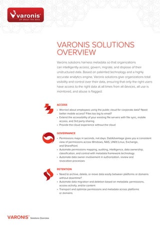 Varonis SOLUTIONS
                              OVERVIEW
                              Varonis solutions harness metadata so that organizations
                              can intelligently access, govern, migrate, and dispose of their
                              unstructured data. Based on patented technology and a highly
                              accurate analytics engine, Varonis solutions give organizations total
                              visibility and control over their data, ensuring that only the right users
                              have access to the right data at all times from all devices, all use is
                              monitored, and abuse is flagged.



                              ACCESS
                              •	 Worried about employees using the public cloud for corporate data? Need
                                 better mobile access? Files too big to email?
                              •	 Extend the accessibility of your existing file servers with file sync, mobile
                                 access, and 3rd party sharing
                              •	 Provide the cloud experience without the cloud


                              Governance
                              •	 Permissions maps in seconds, not days. DatAdvantage gives you a consistent
                                 view of permissions across Windows, NAS, UNIX/Linux, Exchange,	
                                 and SharePoint.
                              •	 Automate permissions mapping, auditing, intelligence, data ownership,
                                 classification, and control with metadata framework technology
                              •	 Automate data owner involvement in authorization, review and	
                                 revocation processes


                              Retention
                              •	 Need to archive, delete, or move data easily between platforms or domains
                                 without downtime?
                              •	 Automate data migration and deletion based on metadata: permissions,
                                 access activity, and/or content
                              •	 Transport and optimize permissions and metadata across platforms	
                                 or domains




VARONIS® Solutions Overview
 