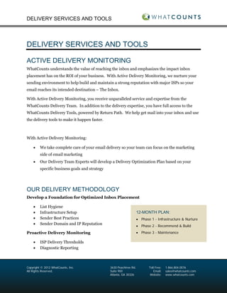 DELIVERY SERVICES AND TOOLS




DELIVERY SERVICES AND TOOLS

ACTIVE DELIVERY MONITORING
WhatCounts understands the value of reaching the inbox and emphasizes the impact inbox
placement has on the ROI of your business. With Active Delivery Monitoring, we nurture your
sending environment to help build and maintain a strong reputation with major ISPs so your
email reaches its intended destination – The Inbox.

With Active Delivery Monitoring, you receive unparalleled service and expertise from the
WhatCounts Delivery Team. In addition to the delivery expertise, you have full access to the
WhatCounts Delivery Tools, powered by Return Path. We help get mail into your inbox and use
the delivery tools to make it happen faster.



With Active Delivery Monitoring:

    •    We take complete care of your email delivery so your team can focus on the marketing
         side of email marketing
    •    Our Delivery Team Experts will develop a Delivery Optimization Plan based on your
         specific business goals and strategy




OUR DELIVERY METHODOLOGY
Develop a Foundation for Optimized Inbox Placement

    •    List Hygiene
    •    Infrastructure Setup                                        12-MONTH PLAN:
    •    Sender Best Practices                                       • Phase 1 - Infrastructure & Nurture
    •    Sender Domain and IP Reputation
                                                                     • Phase 2 - Recommend & Build
Proactive Delivery Monitoring                                        • Phase 3 - Maintenance

    •    ISP Delivery Thresholds
    •    Diagnostic Reporting



Copyright © 2012 WhatCounts, Inc.               3630 Peachtree Rd.          Toll Free:   1.866.804.0076
All Rights Reserved.                            Suite 900                      Email:    sales@whatcounts.com
                                                Atlanta, GA 30326            Website:    www.whatcounts.com
 