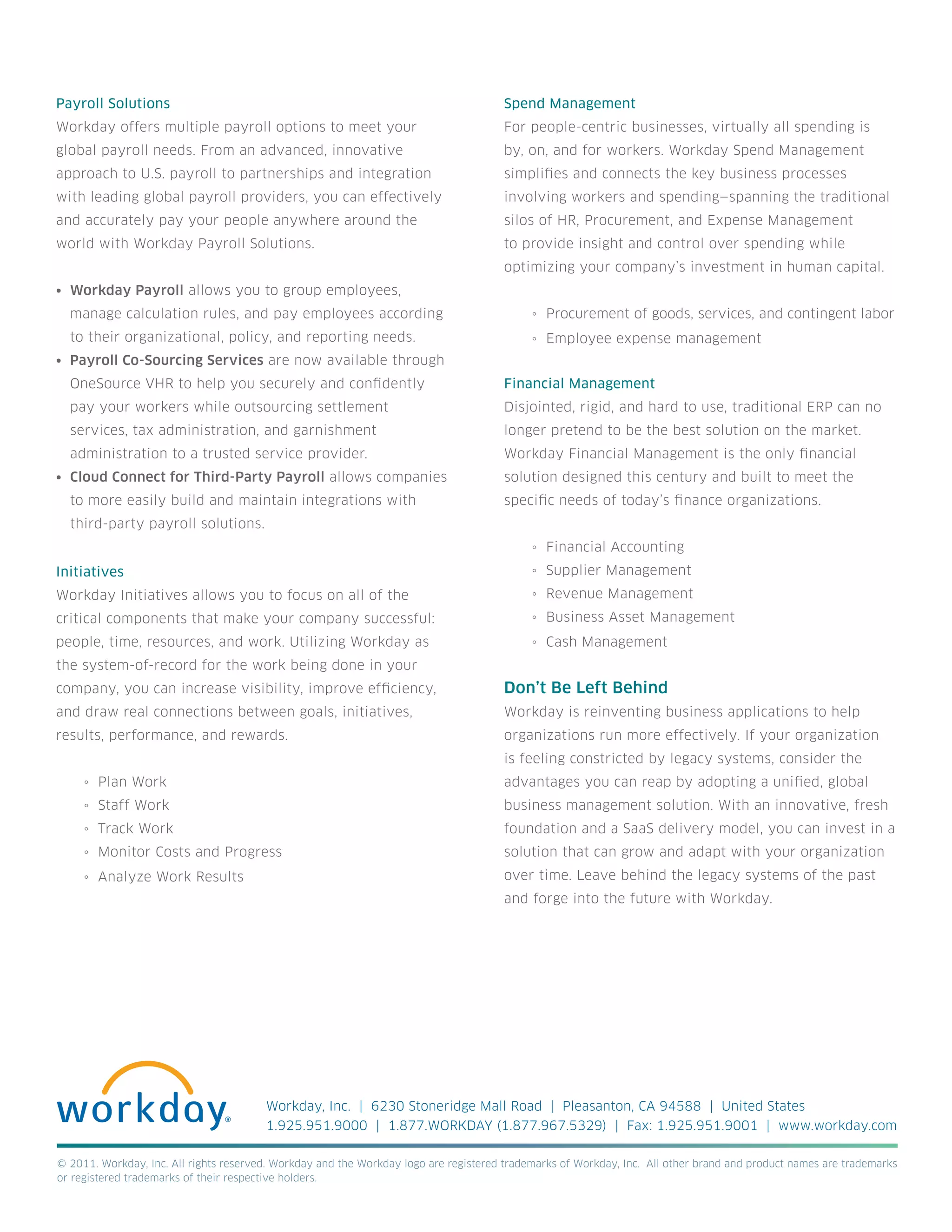 Payroll Solutions                                                                     Spend Management
Workday offers multiple payroll options to meet your                                  For people-centric businesses, virtually all spending is
global payroll needs. From an advanced, innovative                                    by, on, and for workers. Workday Spend Management
approach to U.S. payroll to partnerships and integration                              simplifies and connects the key business processes
with leading global payroll providers, you can effectively                            involving workers and spending—spanning the traditional
and accurately pay your people anywhere around the                                    silos of HR, Procurement, and Expense Management
world with Workday Payroll Solutions.                                                 to provide insight and control over spending while
                                                                                      optimizing your company’s investment in human capital.
•	 Workday Payroll allows you to group employees,
  manage calculation rules, and pay employees according                                     ◦ Procurement of goods, services, and contingent labor
  to their organizational, policy, and reporting needs.                                     ◦ Employee expense management
•	 Payroll Co-Sourcing Services are now available through
  OneSource VHR to help you securely and confidently                                  Financial Management
  pay your workers while outsourcing settlement                                       Disjointed, rigid, and hard to use, traditional ERP can no
  services, tax administration, and garnishment                                       longer pretend to be the best solution on the market.
  administration to a trusted service provider.                                       Workday Financial Management is the only financial
•	 Cloud Connect for Third-Party Payroll allows companies                             solution designed this century and built to meet the
  to more easily build and maintain integrations with                                 specific needs of today’s finance organizations.
  third-party payroll solutions.
                                                                                            ◦ Financial Accounting
Initiatives                                                                                 ◦ Supplier Management
Workday Initiatives allows you to focus on all of the                                       ◦ Revenue Management
critical components that make your company successful:                                      ◦ Business Asset Management
people, time, resources, and work. Utilizing Workday as                                     ◦ Cash Management
the system-of-record for the work being done in your
company, you can increase visibility, improve efficiency,                             Don’t Be Left Behind
and draw real connections between goals, initiatives,                                 Workday is reinventing business applications to help
results, performance, and rewards.                                                    organizations run more effectively. If your organization
                                                                                      is feeling constricted by legacy systems, consider the
     ◦ Plan Work                                                                      advantages you can reap by adopting a unified, global
     ◦ Staff Work                                                                     business management solution. With an innovative, fresh
     ◦ Track Work                                                                     foundation and a SaaS delivery model, you can invest in a
     ◦ Monitor Costs and Progress                                                     solution that can grow and adapt with your organization
     ◦ Analyze Work Results                                                           over time. Leave behind the legacy systems of the past
                                                                                      and forge into the future with Workday.




                                        Workday, Inc. | 6230 Stoneridge Mall Road | Pleasanton, CA 94588 | United States
                                        1.925.951.9000 | 1.877.WORKDAY (1.877.967.5329) | Fax: 1.925.951.9001 | www.workday.com

© 2011. Workday, Inc. All rights reserved. Workday and the Workday logo are registered trademarks of Workday, Inc. All other brand and product names are trademarks
or registered trademarks of their respective holders.
 