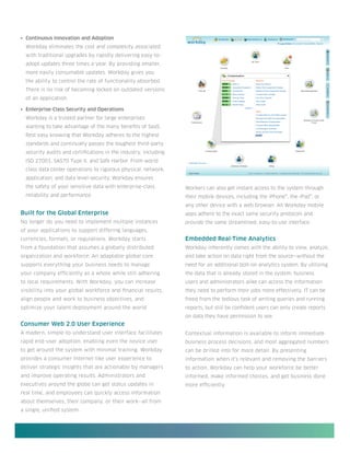•	 Continuous Innovation and Adoption
  Workday eliminates the cost and complexity associated
  with traditional upgrades by rapidly delivering easy-to-
  adopt updates three times a year. By providing smaller,
  more easily consumable updates, Workday gives you
  the ability to control the rate of functionality absorbed.
  There is no risk of becoming locked on outdated versions
  of an application.

•	 Enterprise-Class Security and Operations
  Workday is a trusted partner for large enterprises
  wanting to take advantage of the many benefits of SaaS.
  Rest easy knowing that Workday adheres to the highest
  standards and continually passes the toughest third-party
  security audits and certifications in the industry, including
  ISO 27001, SAS70 Type II, and Safe Harbor. From world
  class data center operations to rigorous physical, network,
  application, and data level-security, Workday ensures
  the safety of your sensitive data with enterprise-class         Workers can also get instant access to the system through
  reliability and performance.                                    their mobile devices, including the iPhone®, the iPad®, or
                                                                  any other device with a web browser. All Workday mobile
Built for the Global Enterprise                                   apps adhere to the exact same security protocols and
No longer do you need to implement multiple instances             provide the same streamlined, easy-to-use interface.
of your applications to support differing languages,
currencies, formats, or regulations. Workday starts               Embedded Real-Time Analytics
from a foundation that assumes a globally distributed             Workday inherently comes with the ability to view, analyze,
organization and workforce. An adaptable global core              and take action on data right from the source—without the
supports everything your business needs to manage                 need for an additional bolt-on analytics system. By utilizing
your company efficiently as a whole while still adhering          the data that is already stored in the system, business
to local requirements. With Workday, you can increase             users and administrators alike can access the information
visibility into your global workforce and financial results,      they need to perform their jobs more effectively. IT can be
align people and work to business objectives, and                 freed from the tedious task of writing queries and running
optimize your talent deployment around the world.                 reports, but still be confident users can only create reports
                                                                  on data they have permission to see.
Consumer Web 2.0 User Experience
A modern, simple-to-understand user interface facilitates         Contextual information is available to inform immediate
rapid end-user adoption, enabling even the novice user            business process decisions, and most aggregated numbers
to get around the system with minimal training. Workday           can be drilled into for more detail. By presenting
provides a consumer Internet-like user experience to              information when it’s relevant and removing the barriers
deliver strategic insights that are actionable by managers        to action, Workday can help your workforce be better
and improve operating results. Administrators and                 informed, make informed choices, and get business done
executives around the globe can get status updates in             more efficiently.
real time, and employees can quickly access information
about themselves, their company, or their work—all from
a single, unified system.
 