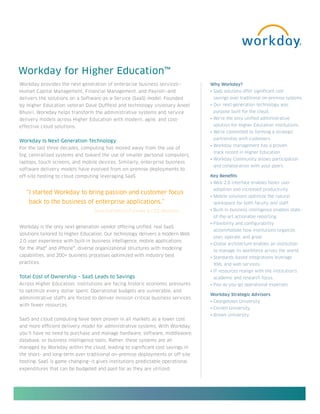 Workday for Higher Education™
Workday provides the next generation of enterprise business services—            Why Workday?
Human Capital Management, Financial Management, and Payroll—and                  • SaaS solutions offer significant cost
delivers the solutions on a Software-as-a-Service (SaaS) model. Founded           savings over traditional on-premise systems.
by Higher Education veteran Dave Duffield and technology visionary Aneel         • Our next-generation technology was
Bhusri, Workday helps transform the administrative systems and service            purpose built for the cloud.
delivery models across Higher Education with modern, agile, and cost-            • We’re the only unified administrative
effective cloud solutions.                                                        solution for Higher Education institutions.
                                                                                 • We’re committed to forming a strategic
                                                                                  partnership with customers.
Workday Is Next-Generation Technology
                                                                                 • Workday management has a proven
For the last three decades, computing has moved away from the use of
                                                                                  track record in Higher Education.
big, centralized systems and toward the use of smaller personal computers,
                                                                                 • Workday Community allows participation
laptops, touch screens, and mobile devices. Similarly, enterprise business
                                                                                  and collaboration with your peers.
software delivery models have evolved from on-premise deployments to
off-site hosting to cloud computing leveraging SaaS.                             Key Benefits
                                                                                 • Web 2.0 interface enables faster user
                                                                                  adoption and increased productivity.
   “I started Workday to bring passion and customer focus
                                                                                 • Mobile solutions optimize the natural
    back to the business of enterprise applications.”                             workspace for both faculty and staff.
                                   Dave Duffield Co-Founder & CEO, Workday       • Built-in business intelligence enables state-
                                                                                  of-the-art actionable reporting.
                                                                                 • Flexibility and configurability
Workday is the only next-generation vendor offering unified, real SaaS
                                                                                  accommodate how institutions organize,
solutions tailored to Higher Education. Our technology delivers a modern Web
                                                                                  plan, operate, and grow.
2.0 user experience with built-in business intelligence, mobile applications
                                                                                 • Global architecture enables an institution
for the iPad® and iPhone®, diverse organizational structures with modeling
                                                                                  to manage its workforce across the world.
capabilities, and 200+ business processes optimized with industry best           • Standards-based integrations leverage
practices.                                                                        XML and web services.
                                                                                 • IT resources realign with the institution’s
Total Cost of Ownership – SaaS Leads to Savings                                   academic and research focus.
Across Higher Education, institutions are facing historic economic pressures     • Pay-as-you-go operational expenses
to optimize every dollar spent. Operational budgets are vulnerable, and
                                                                                 Workday Strategic Advisors
administrative staffs are forced to deliver mission-critical business services
                                                                                 • Georgetown University
with fewer resources.
                                                                                 • Cornell University
                                                                                 • Brown University
SaaS and cloud computing have been proven in all markets as a lower cost
and more efficient delivery model for administrative systems. With Workday,
you’ll have no need to purchase and manage hardware, software, middleware,
database, or business intelligence tools. Rather, these systems are all
managed by Workday within the cloud, leading to significant cost savings in
the short- and long-term over traditional on-premise deployments or off-site
hosting. SaaS is game-changing—it gives institutions predictable operational
expenditures that can be budgeted and paid for as they are utilized.
 
