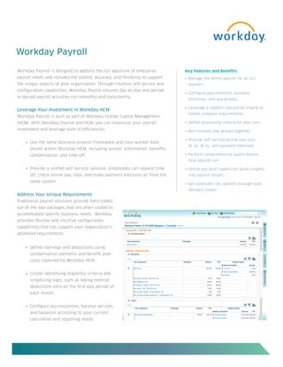 Workday Payroll

Workday Payroll is designed to address the full spectrum of enterprise         Key Features and Benefits
payroll needs and includes the control, accuracy, and flexibility to support   •	 Manage	the	entire	payroll	for	all	U.S.		
the unique aspects of your organization. Through intuitive self-service and     workers
configuration capabilities, Workday Payroll ensures day-to-day and period-
                                                                               •	 Configure	pay	elements,	business	
to-period payroll activities run smoothly and consistently.
                                                                                processes, and pay groups

                                                                               •	 Leverage	a	modern	calculation	engine	to		
Leverage Your Investment in Workday HCM
                                                                                handle complex requirements
Workday Payroll is built as part of Workday Human Capital Management
(HCM). With Workday Payroll and HCM, you can maximize your overall             •	 Define	processing	criteria	for	pay	runs	
investment and leverage built-in efficiencies.                                 •	 Run	multiple	pay	groups	together

                                                                               •	 Provide	self-service	online	pay	slips,		
    •	 Use the same business process framework and core worker data
                                                                                W-2s, W-4s, and payment elections
      stored within Workday HCM, including worker information, benefits,
      compensation, and time off.                                              •	 Perform	comprehensive	audits	before		
                                                                                final payroll run

    •	 Provide a unified self-service solution. Employees can request time     •	 Utilize	pre-built	reports	for	quick	insights		
      off, check online pay slips, and make payment elections all from the      into payroll results
      same system.
                                                                               •	 Get	automatic	tax	updates	through	SaaS		
                                                                                delivery model
Address Your Unique Requirements
Traditional payroll solutions provide hard-coded,
out-of-the-box packages that are often unable to
accommodate specific business needs. Workday
provides flexible and intuitive configuration
capabilities that can support your organization’s
advanced requirements.


    •	 Define earnings and deductions using
      compensation elements and benefit plan
      costs captured by Workday HCM.


    •	 Create identifying eligibility criteria and
      scheduling logic, such as taking medical
      deductions only on the first pay period of
      each month.


    •	 Configure accumulations, balance periods,
      and balances according to your current
      calculation and reporting needs.
 