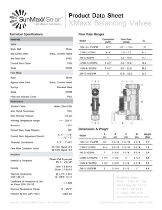 Product Data Sheet
XMaxx Balancing Valves
Specifications subject to change without noticeCopyright 2015 SunMaxx Solar | All Rights Reserved
SunMaxx Solar
5042 - 5160 NY 206
Bainbridge, NY 13733
P: 1.877.786.6299
F: 1.800.786.0329
www.SunMaxxSolar.com
Model
Connection
(NPT)
Flow Rate
(GPM)
Cv
.5IN-.5/1.75GPM 1/2” 1/2 - 1 3/4 1.0
.75IN-2/7GPM 3/4” 2.0 - 7.0 6.3
1IN-3/10GPM 1” 3.0 - 10.0 8.3
1.25IN-5/19GPM 1 1/4” 5.0 - 19.0 15.2
1.5IN-8/32GPM 1 1/2” 8.0 - 32.0 32.3
2IN-12/50GPM 2” 12.0 - 50.0 53.7
Flow Rate Ranges
Model
A
(in)
B
(in)
C
(in)
D
(in)
Weight
(lbs)
.5IN-.5/1.75GPM 1/2 3-5/16 1-13/16 5-3/4 2.0
.75IN-2/7GPM 3/4 3-5/16 1-13/16 5-3/4 1.8
1IN-3/10GPM 1 3-3/8 1-7/8 6-1/4 2.4
1.25IN-5/19GPM 1-1/4 3-1/2 2 6-1/2 2.8
1.5IN-8/32GPM 1-1/2 3-5/8 2-1/4 6-3/4 3.4
2IN-12/50GPM 2 3-3/4 2-1/2 7 4.4
Dimensions & Weight
Materials
Valve
Body, Ball Brass
Ball Control Stem Brass, Chrome Plated
Ball Seal Seat PTFE
Control Stem Guide PSU
Seals EPDM
Flow Meter
Body Brass
Bypass Valve Stem Brass, Chrome Plated
Springs Stainless Steel
Seals EPDM
Float and Indicator Cover PSU
Performance
Suitable Fluids Water, Glycol Mix
Max Glycol Percentage 50%
Max Working Pressure 150 psi
Working Temperature Range 14 - 230O
F
Accuracy ±10%
Control Stem Angle Rotation 90O
Control Stem Adjustment Wrench
1/2” - 1 1/4”
1 1/2” - 2”
Threaded Connections 1/2” - 2” NPT
Flow Rate Correction Factor
20-30% Glycol: 0.9
40-50% Glycol: 0.8
Insulation
Material & Thickness
Closed Cell Expanded
PE-X - 25/64”
Density
Inner: 1.9 lb/ft3
Outer: 3.1 lb/ft3
Thermal Conductivity
(DIN 52612)
@ 32O
F: 0.263
@ 104O
F: 0.312
Coefficient of Resistance to Wa-
ter Vapor (DIN 52615)
> 1.300
Working Temperature Range 32 - 212O
F
Reaction to Fire (DIN 4102) Class B2
Technical Specifications
 
