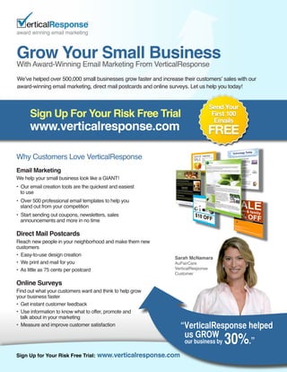 Grow Your Small Business
With Award-Winning Email Marketing From VerticalResponse
We’ve helped over 500,000 small businesses grow faster and increase their customers’ sales with our
award-winning email marketing, direct mail postcards and online surveys. Let us help you today!




      Sign Up For Your Risk Free Trial
      www.verticalresponse.com

Why Customers Love VerticalResponse
Email Marketing
We help your small business look like a GIANT!
• Our email creation tools are the quickest and easiest
  to use
• Over 500 professional email templates to help you
  stand out from your competition
• Start sending out coupons, newsletters, sales
  announcements and more in no time

Direct Mail Postcards
Reach new people in your neighborhood and make them new
customers
• Easy-to-use design creation
                                                                 Sarah McNamara
• We print and mail for you                                      AuPairCare
• As little as 75 cents per postcard                             VerticalResponse
                                                                 Customer

Online Surveys
Find out what your customers want and think to help grow
your business faster
• Get instant customer feedback
• Use information to know what to offer, promote and
  talk about in your marketing
• Measure and improve customer satisfaction                        “VerticalResponse helped
                                                                    us GROW
                                                                    our business by  30%
                                                                                     .”
Sign Up for Your Risk Free Trial:    www.verticalresponse.com
 