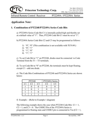 Tel: 886-2-29162151
                    Princeton Technology Corp.                            Fax: 886-2-29174598
                                                             URL: http://www.princeton.com.tw

Infrared Remote Control Receiver                  PT2249A / PT2250A Series

Application Note:
1. Combination of PT2248/PT2249A Series Code Bits

       a) PT2249A Series Code Bit C1 is internally pulled high and thereby set
       at a default value of “1”. Thus, PT2248 Code Bit C1 must be set at “1”.

       b) PT2249A Series Code Bits C2 and C3 may be programmed as follows:

              1)     “0”, “0” (This combination is not available with TC9149.)
              2)     “0”, “1”
              3)     “1”, “0”
              4)     “1”, “1”

       c) To set Code Bit to “1” on PT2248, diodes must be connected to Code
       Terminal from the T1 ~ T3 terminals.

       d) To set Code Bit to “0” on PT2248, the terminals must be kept floating,
       except C1 - add one diode.

       e) The Code Bits Combinations of PT2248 and PT2249A Series are shown
       below:

                         PT2248          PT2249A Series
                    C1    C2    C3         C2     C3
                    1      0    0          0       0
                    1      0    1          0       1
                    1      1    0          1       0
                    1      1    1          1       1

       f) Example : (Refer to Example 1 diagram)

       The following example shows the case when PT2248 Code Bits C1 = 1,
       C2 = 1, and C3 = 0. The CODE2 Pin of the PT2249A Series is
       programmed in floating state and CODE3 pin is connected to Vss (C2 = 1,

PT2249A/50A v 2.3                        Page 4                         Revised Dec. 1999
 