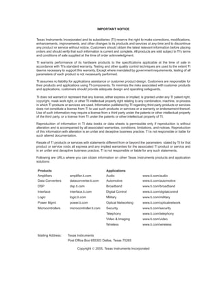 IMPORTANT NOTICE


Texas Instruments Incorporated and its subsidiaries (TI) reserve the right to make corrections, modifications,
enhancements, improvements, and other changes to its products and services at any time and to discontinue
any product or service without notice. Customers should obtain the latest relevant information before placing
orders and should verify that such information is current and complete. All products are sold subject to TI’s terms
and conditions of sale supplied at the time of order acknowledgment.

TI warrants performance of its hardware products to the specifications applicable at the time of sale in
accordance with TI’s standard warranty. Testing and other quality control techniques are used to the extent TI
deems necessary to support this warranty. Except where mandated by government requirements, testing of all
parameters of each product is not necessarily performed.

TI assumes no liability for applications assistance or customer product design. Customers are responsible for
their products and applications using TI components. To minimize the risks associated with customer products
and applications, customers should provide adequate design and operating safeguards.

TI does not warrant or represent that any license, either express or implied, is granted under any TI patent right,
copyright, mask work right, or other TI intellectual property right relating to any combination, machine, or process
in which TI products or services are used. Information published by TI regarding third-party products or services
does not constitute a license from TI to use such products or services or a warranty or endorsement thereof.
Use of such information may require a license from a third party under the patents or other intellectual property
of the third party, or a license from TI under the patents or other intellectual property of TI.

Reproduction of information in TI data books or data sheets is permissible only if reproduction is without
alteration and is accompanied by all associated warranties, conditions, limitations, and notices. Reproduction
of this information with alteration is an unfair and deceptive business practice. TI is not responsible or liable for
such altered documentation.

Resale of TI products or services with statements different from or beyond the parameters stated by TI for that
product or service voids all express and any implied warranties for the associated TI product or service and
is an unfair and deceptive business practice. TI is not responsible or liable for any such statements.

Following are URLs where you can obtain information on other Texas Instruments products and application
solutions:

 Products                                            Applications
 Amplifiers              amplifier.ti.com            Audio                      www.ti.com/audio
 Data Converters         dataconverter.ti.com        Automotive                 www.ti.com/automotive
 DSP                     dsp.ti.com                  Broadband                  www.ti.com/broadband
 Interface               interface.ti.com            Digital Control            www.ti.com/digitalcontrol
 Logic                   logic.ti.com                Military                   www.ti.com/military
 Power Mgmt              power.ti.com                Optical Networking         www.ti.com/opticalnetwork
 Microcontrollers        microcontroller.ti.com      Security                   www.ti.com/security
                                                     Telephony                  www.ti.com/telephony
                                                     Video & Imaging            www.ti.com/video
                                                     Wireless                   www.ti.com/wireless


 Mailing Address:      Texas Instruments
                       Post Office Box 655303 Dallas, Texas 75265

                               Copyright  2005, Texas Instruments Incorporated
 