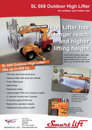 The SL 608 Outdoor High Lifter
is a powerful lift, which is sui-
table for lifting both in and out of
doors, e.g. on construction sites.
SL 608 Outdoor High Lifter
for outdoor and indoor use
• Off road with front-whell drive
• Manoevrable with dual rear wheels
• Foam filled tyres
• Self-driven
• Electronic brake
• Lifting height 3700 mm (centre of yoke)
• 2 vacuum circuits with 2 pumps
• 4 Suction pads Ø 400 mm
• Ergonomic operation handle
• Waterproof according to ip65
In addition to the electrical
extension, the carrying
arm is fitted with a manual
extension arm to provide
extra long reach.
SL 608 Outdoor High Lifter
lifts up to 608 kg
High Lifter has
a longer reach
and higher
lifting height
The lift has 100 mm
sideshift for accurate
adjustment when fitting
the window
The Limes
1339 High Road
Whetstone
N20 9HR
Mob: 07584 354526
www.beemold.com
 