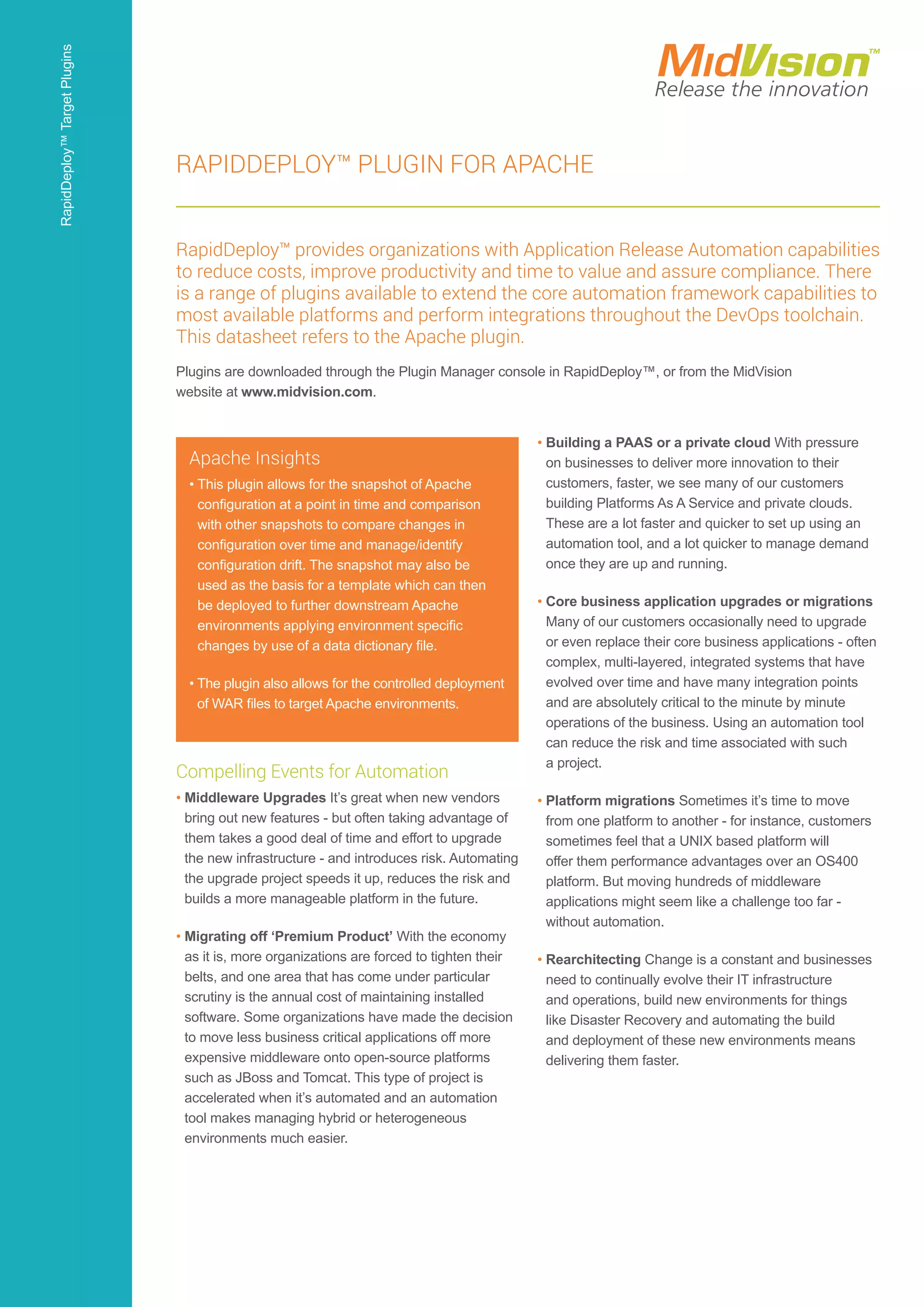 Compelling Events for Automation
• Middleware Upgrades It’s great when new vendors
bring out new features - but often taking advantage of
them takes a good deal of time and effort to upgrade
the new infrastructure - and introduces risk. Automating
the upgrade project speeds it up, reduces the risk and
builds a more manageable platform in the future.
• Migrating off ‘Premium Product’ With the economy
as it is, more organizations are forced to tighten their
belts, and one area that has come under particular
scrutiny is the annual cost of maintaining installed
software. Some organizations have made the decision
to move less business critical applications off more
expensive middleware onto open-source platforms
such as JBoss and Tomcat. This type of project is
accelerated when it’s automated and an automation
tool makes managing hybrid or heterogeneous
environments much easier.
• Building a PAAS or a private cloud With pressure
on businesses to deliver more innovation to their
customers, faster, we see many of our customers
building Platforms As A Service and private clouds.
These are a lot faster and quicker to set up using an
automation tool, and a lot quicker to manage demand
once they are up and running.
• Core business application upgrades or migrations
Many of our customers occasionally need to upgrade
or even replace their core business applications - often
complex, multi-layered, integrated systems that have
evolved over time and have many integration points
and are absolutely critical to the minute by minute
operations of the business. Using an automation tool
can reduce the risk and time associated with such
a project.
• Platform migrations Sometimes it’s time to move
from one platform to another - for instance, customers
sometimes feel that a UNIX based platform will
offer them performance advantages over an OS400
platform. But moving hundreds of middleware
applications might seem like a challenge too far -
without automation.
• Rearchitecting Change is a constant and businesses
need to continually evolve their IT infrastructure
and operations, build new environments for things
like Disaster Recovery and automating the build
and deployment of these new environments means
delivering them faster.
Apache Insights
• This plugin allows for the snapshot of Apache
configuration at a point in time and comparison
with other snapshots to compare changes in
configuration over time and manage/identify
configuration drift. The snapshot may also be
used as the basis for a template which can then
be deployed to further downstream Apache
environments applying environment specific
changes by use of a data dictionary file.
• The plugin also allows for the controlled deployment
of WAR files to target Apache environments.
RapidDeploy™ Plugin for Apache
RapidDeploy™ provides organizations with Application Release Automation capabilities
to reduce costs, improve productivity and time to value and assure compliance. There
is a range of plugins available to extend the core automation framework capabilities to
most available platforms and perform integrations throughout the DevOps toolchain.
This datasheet refers to the Apache plugin.
Plugins are downloaded through the Plugin Manager console in RapidDeploy™, or from the MidVision
website at www.midvision.com.
RapidDeploy™TargetPlugins
 