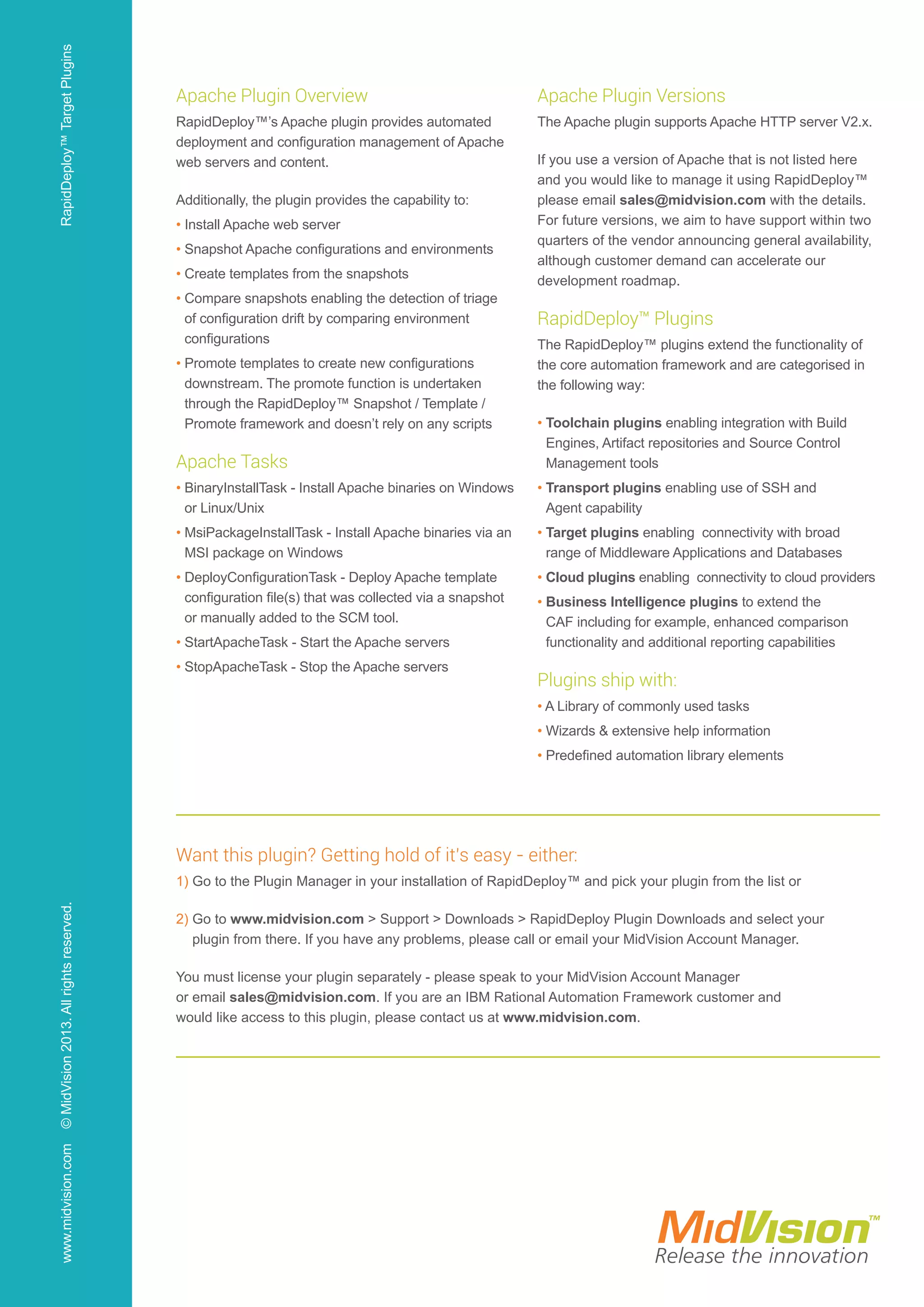 Apache Plugin Overview
RapidDeploy™’s Apache plugin provides automated
deployment and configuration management of Apache
web servers and content.
Additionally, the plugin provides the capability to:
• Install Apache web server
• Snapshot Apache configurations and environments
• Create templates from the snapshots
• Compare snapshots enabling the detection of triage
of configuration drift by comparing environment
configurations
• Promote templates to create new configurations
downstream. The promote function is undertaken
through the RapidDeploy™ Snapshot / Template /
Promote framework and doesn’t rely on any scripts
Apache Tasks
• BinaryInstallTask - Install Apache binaries on Windows
or Linux/Unix
• MsiPackageInstallTask - Install Apache binaries via an
MSI package on Windows
• DeployConfigurationTask - Deploy Apache template
configuration file(s) that was collected via a snapshot
or manually added to the SCM tool.
• StartApacheTask - Start the Apache servers
• StopApacheTask - Stop the Apache servers
Apache Plugin Versions
The Apache plugin supports Apache HTTP server V2.x.
If you use a version of Apache that is not listed here
and you would like to manage it using RapidDeploy™
please email sales@midvision.com with the details.
For future versions, we aim to have support within two
quarters of the vendor announcing general availability,
although customer demand can accelerate our
development roadmap.
RapidDeploy™ Plugins
The RapidDeploy™ plugins extend the functionality of
the core automation framework and are categorised in
the following way:
• Toolchain plugins enabling integration with Build
Engines, Artifact repositories and Source Control
Management tools
• Transport plugins enabling use of SSH and
Agent capability
• Target plugins enabling connectivity with broad
range of Middleware Applications and Databases
• Cloud plugins enabling connectivity to cloud providers
• Business Intelligence plugins to extend the
CAF including for example, enhanced comparison
functionality and additional reporting capabilities
Plugins ship with:
• A Library of commonly used tasks
• Wizards  extensive help information
• Predefined automation library elements
Want this plugin? Getting hold of it’s easy - either:
1) Go to the Plugin Manager in your installation of RapidDeploy™ and pick your plugin from the list or
2) Go to www.midvision.com  Support  Downloads  RapidDeploy Plugin Downloads and select your
plugin from there. If you have any problems, please call or email your MidVision Account Manager.
You must license your plugin separately - please speak to your MidVision Account Manager
or email sales@midvision.com. If you are an IBM Rational Automation Framework customer and
would like access to this plugin, please contact us at www.midvision.com.
www.midvision.com©MidVision2013.Allrightsreserved.RapidDeploy™TargetPlugins
 