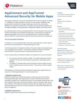  
1
415 East Middlefield Road
Mountain View, CA 94043 USA
Tel. +1.650.919.8100
Fax +1.650.919.8006
info@mobileiron.com
AppConnect and AppTunnel:
Advanced Security for Mobile Apps
	
  
The largest companies in the world trust MobileIron® as their foundation for Mobile
IT. Available as a highly-scalable on-premise or cloud solution, MobileIron was
purpose-built to secure and manage mobile apps, documents, and devices.
MobileIron was the first to deliver key innovations such as multi-OS mobile device
management (MDM), mobile application management (MAM), and BYOD privacy.
As mobile becomes a primary computing platform for the enterprise, every business
function will mobilize core operations through apps. These apps live outside the
enterprise perimeter and can run on personally-owned or minimally managed
devices. Mobile IT must protect the app data while preserving the user experience.
The Connected Container
A “container” is set of protected data. This data is separated from all other data on
the device and is protected from unauthorized apps or users.
In the first generation of enterprise mobility, all business data and associated apps
were segregated into monolithic, email-based containers. While this protected
business data, it forced users into an experience they did not like.
In the new generation of enterprise mobility, user experience is core and requires:
• For end user: Security must be invisible. The mobile experience must be
integrated. Privacy must be preserved, especially on personally-owned
devices.
• For Mobile IT: Business data must be protected. Device support must be
broad. Helpdesk impact must be minimal. The business must be enabled
quickly.
The MobileIron connected container architecture meets these requirements and
secures the mobile apps lifecycle. It has two components:
1. MobileIron AppConnect:
MobileIron AppConnect containerizes apps to protect app data-at-rest without
touching personal data. Each app becomes a secure container whose data is
encrypted, protected from unauthorized access, and removable. Because each user
has multiple business apps, each app container is also connected to other secure
app containers. This allows the sharing of policies like app single sign-on and the
sharing of data like documents. All app containers are connected to MobileIron for
policy management.
2. MobileIron AppTunnel:
MobileIron AppTunnel provides secure tunneling and
Challenge
Prevent data loss as mobile apps become
business-critical and widely adopted
Solution
MobileIron AppConnect MobileIron
AppTunnel
Benefits
• Secure mobile app lifecycle
• Protect app data-at-rest without touching
personal data
• Protect app data-in-motion without VPN
• Protect privacy thru data separation
• Configure apps silently and update
policies dynamically without user action
• Support both SDK and wrapping methods
for app containerization
• Support both iOS and Android
• Support both in-house and public apps
Recent Recognition
Gartner: MobileIron positioned in the
Leaders Quadrant of the Magic Quadrant for
Mobile Device Management Software
(May 2012)
Info-Tech: MobileIron listed as a Champion
in the Mobile Device Management Suites
Vendor Landscape (Aug 2012)
IDC: MobileIron named fastest-growing
mobile enterprise management vendor in
the world (Sept 2012)
 
