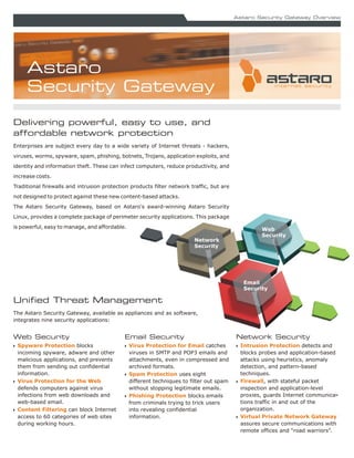Astaro Security Gateway Overview




     Astaro
     Security Gateway

Delivering powerful, easy to use, and
affordable network protection
Enterprises are subject every day to a wide variety of Internet threats - hackers,
viruses, worms, spyware, spam, phishing, botnets, Trojans, application exploits, and
identity and information theft. These can infect computers, reduce productivity, and
increase costs.
Traditional firewalls and intrusion protection products filter network traffic, but are
not designed to protect against these new content-based attacks.
The Astaro Security Gateway, based on Astaro's award-winning Astaro Security
Linux, provides a complete package of perimeter security applications. This package
is powerful, easy to manage, and affordable.                                                       Web
                                                                                                   Security
                                                                        Network
                                                                        Security




                                                                                            Email
                                                                                            Security

Unified Threat Management
The Astaro Security Gateway, available as appliances and as software,
integrates nine security applications:


Web Security                                Email Security                                Network Security
N Spyware Protection blocks                 N Virus Protection for Email catches          N Intrusion Protection detects and
  incoming spyware, adware and other          viruses in SMTP and POP3 emails and           blocks probes and application-based
  malicious applications, and prevents        attachments, even in compressed and           attacks using heuristics, anomaly
  them from sending out confidential          archived formats.                             detection, and pattern-based
  information.                              N Spam Protection uses eight                    techniques.
N Virus Protection for the Web                different techniques to filter out spam     N Firewall, with stateful packet
  defends computers against virus             without stopping legitimate emails.           inspection and application-level
  infections from web downloads and         N Phishing Protection blocks emails             proxies, guards Internet communica-
  web-based email.                            from criminals trying to trick users          tions traffic in and out of the
N Content Filtering can block Internet        into revealing confidential                   organization.
  access to 60 categories of web sites        information.                                N Virtual Private Network Gateway
  during working hours.                                                                     assures secure communications with
                                                                                            remote offices and “road warriors”.
 