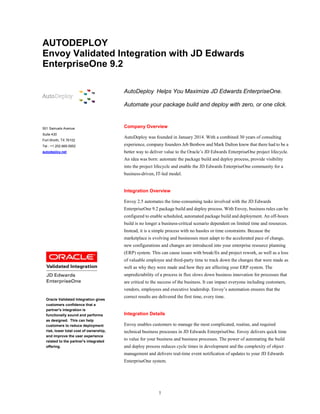 1
Oracle Validated Integration gives
customers confidence that a
partner's integration is
functionally sound and performs
as designed. This can help
customers to reduce deployment
risk, lower total cost of ownership,
and improve the user experience
related to the partner's integrated
offering.
AUTODEPLOY
Envoy Validated Integration with JD Edwards
EnterpriseOne 9.2
501 Samuels Avenue
Suite 430
Fort Worth, TX 76102
Tel.: +1.202.669.0952
autodeploy.net
AutoDeploy Helps You Maximize JD Edwards EnterpriseOne.
Automate your package build and deploy with zero, or one click.
Company Overview
AutoDeploy was founded in January 2014. With a combined 30 years of consulting
experience, company founders Jeb Benbow and Mark Dalton knew that there had to be a
better way to deliver value to the Oracle’s JD Edwards EnterpriseOne project lifecycle.
An idea was born: automate the package build and deploy process, provide visibility
into the project lifecycle and enable the JD Edwards EnterpriseOne community for a
business-driven, IT-led model.
Integration Overview
Envoy 2.5 automates the time-consuming tasks involved with the JD Edwards
EnterpriseOne 9.2 package build and deploy process. With Envoy, business rules can be
configured to enable scheduled, automated package build and deployment. An off-hours
build is no longer a business-critical scenario dependent on limited time and resources.
Instead, it is a simple process with no hassles or time constraints. Because the
marketplace is evolving and businesses must adapt to the accelerated pace of change,
new configurations and changes are introduced into your enterprise resource planning
(ERP) system. This can cause issues with break/fix and project rework, as well as a loss
of valuable employee and third-party time to track down the changes that were made as
well as why they were made and how they are affecting your ERP system. The
unpredictability of a process in flux slows down business innovation for processes that
are critical to the success of the business. It can impact everyone including customers,
vendors, employees and executive leadership. Envoy’s automation ensures that the
correct results are delivered the first time, every time.
Integration Details
Envoy enables customers to manage the most complicated, routine, and required
technical business processes in JD Edwards EnterpriseOne. Envoy delivers quick time
to value for your business and business processes. The power of automating the build
and deploy process reduces cycle times in development and the complexity of object
management and delivers real-time event notification of updates to your JD Edwards
EnterpriseOne system.
 