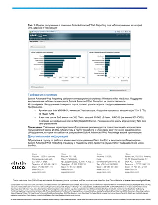 Рис. 1. Отчеты, полученные с помощью Splunk Advanced Web Reporting для заблокированных категорий
URL-адресов и транзакций
Требования к системе
Splunk Advanced Web Reporting работает в операционных системах Windows и Red Hat Linux. Поддержка
виртуализации рабочих экземпляров Splunk Advanced Web Reporting не предоставляется.
Используемое оборудование товарного сорта, должно удовлетворять следующим минимальным
требованиям.
• Архитектура Intel x86 64-bit, имеющая 2 процессора, 4 ядра на процессор, каждое ядро 2,5 - 3 ГГц
• 16 Гбайт RAM
• 4 жестких диска SAS емкостью 300 Гбайт, каждый 10 000 об./мин., RAID 10 (не менее 800 IOPS)
• 1 сетевая интерфейсная плата (NIC) Gigabit Ethernet. Рекомендуется иметь вторую плату NIC для
сети управления
Примечание. Указанные характеристики оборудования рекомендуются для организаций с количеством
пользователей более 25 000. Обратитесь в группу по работе с клиентами для уточнения характеристик
оборудования, которые потребуются для решения Splunk Advanced Web Reporting в вашей организации.
Дополнительная информация
Обратитесь в группу по работе с клиентами подразделения Cisco IronPort и запросите пробную версию
Splunk Advanced Web Reporting. Продажу и поддержку этого продукта осуществляет подразделение Cisco
IronPort.
 