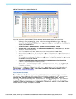 Рис. 2. Управление событиями и диагностика




                 Средство просмотра в решении Cisco Security Manager обеспечивает следующие возможности.
                        •    Поддержка сообщений журнала Syslog, которые создаются устройствами Cisco ASA, Cisco
                             Firewall Services Modules (FWSMs), а также поддержка сообщений Security Device Event Exchange
                             (SDEE) от датчиков Cisco IPS
                        •    Просмотр событий в режиме реального времени и в хронологическом порядке
                        •    Перекрестные ссылки на правила доступа для межсетевых экранов и сигнатур IPS для быстрого
                             перехода к исходным политикам
                        •    Заранее подготовленный набор отображений для межсетевого экрана, IPS и VPN
                        •    Настраиваемые отображения для мониторинга выбранных устройств или выбранного диапазона
                             времени
                        •    Интуитивно понятные элементы управления графического интерфейса пользователя для поиска,
                             сортировки и фильтрации событий
                        •    Административные возможности включения или выключения функции сбора событий для
                             выбранных устройств обеспечения безопасности
                        •    Дополнительные возможности диагностики с использованием таких команд как ping, traceroute и
                             отслеживание пакетов
                 Дополнительную информацию об управлении событиями в средах, где установлены продукты разных
                 разработчиков, о корреляции событий и хронологическом анализе событий можно найти по адресу:
                 http://www.cisco.com/go/securitypartners.

                 Формирование отчетов
                 Решение Cisco Security Manager 4.2 включает в себя средство создания отчетов, которое генерирует
                 системные отчеты о полученных событиях, отображаемых в виде либо диаграмм, либо таблиц данных.
                 Решение также позволяет администраторам настроить и сохранить заданные отчеты, используя
                 расширенные критерии создания отчетов, удовлетворяющие конкретным требованиям, предъявляемым к
                 отчетам. Все данные и диаграммы отчетов можно экспортировать в PDF и Excel; также можно создать
                 график их отправки по электронной почте в виде файлов в формате PDF или CSV. На рис. 3 и в таблице 1
                 показан перечень отчетов, создаваемых системой.




© Cisco и/или ее дочерние компании, 2012. С сохранением всех прав. В данном документе содержится общедоступная информация Cisco.   Стр. 3 из 7
 