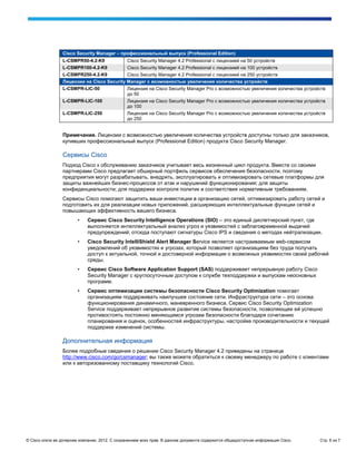 Cisco Security Manager – профессиональный выпуск (Professional Edition)
                 L-CSMPR50-4.2-K9           Cisco Security Manager 4.2 Professional с лицензией на 50 устройств
                 L-CSMPR100-4.2-K9          Cisco Security Manager 4.2 Professional с лицензией на 100 устройств
                 L-CSMPR250-4.2-K9          Cisco Security Manager 4.2 Professional с лицензией на 250 устройств
                 Лицензии на Cisco Security Manager с возможностью увеличения количества устройств
                 L-CSMPR-LIC-50             Лицензия на Cisco Security Manager Pro с возможностью увеличения количества устройств
                                            до 50
                 L-CSMPR-LIC-100            Лицензия на Cisco Security Manager Pro с возможностью увеличения количества устройств
                                            до 100
                 L-CSMPR-LIC-250            Лицензия на Cisco Security Manager Pro с возможностью увеличения количества устройств
                                            до 250


                 Примечание. Лицензии с возможностью увеличения количества устройств доступны только для заказчиков,
                 купивших профессиональный выпуск (Professional Edition) продукта Cisco Security Manager.

                 Сервисы Cisco
                 Подход Cisco к обслуживанию заказчиков учитывает весь жизненный цикл продукта. Вместе со своими
                 партнерами Cisco предлагает обширный портфель сервисов обеспечения безопасности, поэтому
                 предприятия могут разрабатывать, внедрять, эксплуатировать и оптимизировать сетевые платформы для
                 защиты важнейших бизнес-процессов от атак и нарушений функционирования; для защиты
                 конфиденциальности; для поддержки контроля политик и соответствия нормативным требованиям.
                 Сервисы Cisco помогают защитить ваши инвестиции в организацию сетей, оптимизировать работу сетей и
                 подготовить их для реализации новых приложений, расширяющих интеллектуальные функции сетей и
                 повышающих эффективность вашего бизнеса.
                        •    Сервис Cisco Security Intelligence Operations (SIO) – это единый диспетчерский пункт, где
                             выполняется интеллектуальный анализ угроз и уязвимостей с заблаговременной выдачей
                             предупреждений; отсюда поступают сигнатуры Cisco IPS и сведения о методах нейтрализации.
                        •    Cisco Security IntelliShield Alert Manager Service является настраиваемым web-сервисом
                             уведомлений об уязвимостях и угрозах, который позволяет организациям без труда получать
                             доступ к актуальной, точной и достоверной информации о возможных уязвимостях своей рабочей
                             среды.
                        •    Сервис Cisco Software Application Support (SAS) поддерживает непрерывную работу Cisco
                             Security Manager с круглосуточным доступом к службе техподдержки и выпускам неосновных
                             программ.
                        •    Сервис оптимизации системы безопасности Cisco Security Optimization помогает
                             организациям поддерживать наилучшее состояние сети. Инфраструктура сети – это основа
                             функционирования динамичного, маневренного бизнеса. Сервис Cisco Security Optimization
                             Service поддерживает непрерывное развитие системы безопасности, позволяющее ей успешно
                             противостоять постоянно меняющимся угрозам безопасности благодаря сочетанию
                             планирования и оценок, особенностей инфраструктуры, настройке производительности и текущей
                             поддержке изменений системы.

                 Дополнительная информация
                 Более подробные сведения о решении Cisco Security Manager 4.2 приведены на странице
                 http://www.cisco.com/go/csmanager; вы также можете обратиться к своему менеджеру по работе с клиентами
                 или к авторизованному поставщику технологий Cisco.




© Cisco и/или ее дочерние компании, 2012. С сохранением всех прав. В данном документе содержится общедоступная информация Cisco.   Стр. 6 из 7
 