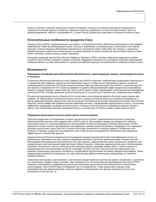 © 2010 Cisco and/or its affiliates. Все права защищены. В данном документе содержится общедоступная информация Cisco. Стр. 2 из 10
Информационный бюллетень
Клиенты получают снижение совокупной стоимости владения, поскольку эти мощные приложения объединены и
управляются в рамках единого устройства. Надежные средства управления и отчетности обеспечивают простоту
администрирования, гибкость и управляемость, а также полную прозрачность действий в отношении политик и угроз.
Отличительные особенности продуктов Cisco
Продукты Cisco IronPort, предназначенные для работы с электронной почтой и обеспечения безопасности web-трафика,
представляют собой высокопроизводительные, простые в применении и инновационные с технической точки зрения
решения, которые призваны обеспечивать безопасность организаций любого масштаба. Эти продукты, специально
разработанные для обеспечения безопасности и развертываемые на уровне шлюза для защиты самых важных в мире
сетей, позволяют создать мощную защиту периметра.
Благодаря поддержке центра Cisco Security Intelligence Operations (SIO) и системе глобальной корреляции линейка
устройств Cisco IronPort становится «умнее» и быстрее. Передовая технология этих устройств позволяет организациям
совершенствовать системы безопасности и прозрачным образом защищать пользователей от новейших интернет-угроз.
Возможности
Передовая платформа для обеспечения безопасности, гарантирующая защиту, производительность
и точность
Устройства обеспечения безопасности web-трафика Cisco IronPort позволяют предприятиям поддерживать безопасность
и управление web-трафиком, предлагая многоуровневую защиту от вредоносных программных средств на едином
интегрированном устройстве. Эти уровни защиты включают фильтры web-репутации Cisco IronPort, несколько модулей
для защиты от вредоносного ПО и монитор трафика 4-го уровня, обнаруживающий трафик вредоносных программных
средств, который проходит в обход порта 80. Cisco IronPort серии S также поддерживает интеллектуальную расшифровку
протокола HTTPS, поэтому связанные политики безопасности и доступа могут применяться к шифрованному трафику.
Основой для реализации политик безопасности и допустимого использования является быстрый прокси-сервер web-
трафика. Он обеспечивает комплексный анализ контента, который критически важен для выявления блуждающих и
быстро видоизменяющихся вредоносных web-приложений. Построенный на основе операционной системы Cisco IronPort
AsyncOS, прокси-сервер web-трафика включает файловую систему с кэшированием корпоративного класса. Эта система
эффективно возвращает кэшированный web-контент с помощью интеллектуального управления памятью, диском и
ядром, легко обеспечивая высокую производительность и пропускную способность даже в самых крупных сетях.
Передовая реализация политик допустимого использования
Средства управления использованием интернет-ресурсов Cisco IronPort, предусмотренные во всех устройствах
обеспечения безопасности web-трафика Cisco IronPort серии S, обеспечивают прекрасные возможности обзора и
наилучшую защиту от несанкционированного использования Интернета благодаря сочетанию фильтрации по URL-
адресам на основе списков и динамической классификации в режиме реального времени. Поддержку этого передового
решения осуществляет центр Cisco SIO, который использует возможности по обзору трафика в глобальной сети
Интернет и проводит анализ для классификации цели и обеспечения своевременного обновления для повышения
эффективности списков URL-адресов.
Средства Cisco IronPort для управления использованием интернет-ресурсов включают классификацию контента и
работающего приложения как часть средств управления политикой, доступных администраторам. Помимо простого
блокирования или разрешения приложений по типу или отдельно, администраторы имеют возможность применить для
определенных типов приложений средства более глубокого анализа. Например, администраторы могут контролировать
настройки «безопасного поиска» на большинстве поисковых машин, например Google и Bing, а также на сайтах со
сформированным пользователями контентом, например YouTube или Flickr. Для контроля над перегрузкой сети
возможно ограничение пропускной способности, потребляемой приложениями потоковой передачи мультимедиа. Также
предусмотрена возможность разрешить чат через web-систему обмена мгновенными сообщениями, но запретить
передачу файлов.
Управление категориями, приложениями и протоколами осуществляется на детальном уровне, независимо от протокола
или приложения, трафик которых проходит через периметр сети. Интеллектуальная расшифровка протокола HTTPS
позволяет анализировать шифрованные данные для выявления нарушений политик безопасности и допустимого
использования. Cisco IronPort серии S объединяет все эти возможности, чтобы предоставить единую точку
взаимодействия для администраторов, которые намерены контролировать все данные, входящие в их сеть или
выходящие из нее (см. рис. 2).
 