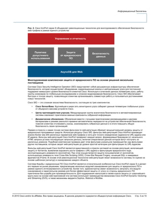 © 2010 Cisco and/or its affiliates. Все права защищены. В данном документе содержится общедоступная информация Cisco. Стр. 3 из 10
Информационный бюллетень
Рис. 2. Cisco IronPort серии S объединяет революционные технологии для многоуровневого обеспечения безопасности
web-трафика в рамках единого устройства
Многоуровневая комплексная защита от вредоносного ПО на основе решений нескольких
поставщиков
Система Cisco Security Intelligence Operation (SIO) представляет собой расширенную инфраструктуру обеспечения
безопасности, которая осуществляет обнаружение, корреляционный анализ и нейтрализацию угроз для постоянной
поддержки наивысшего уровня безопасности клиентов Cisco. Используя в сочетании данные телеметрии угроз, работу
группы инженеров по глобальным исследованиям и сложное моделирование безопасности, Cisco SIO обеспечивает
быструю и точную защиту, позволяющую клиентам организовывать совместную работу и пользоваться достижениями
новых технологий.
Cisco SIO — это сложная экосистема безопасности, состоящая из трех компонентов:
• Cisco SensorBase. Крупнейшая в мире сеть мониторинга угроз собирает данные телеметрии глобальных угроз
от обширного массива устройств Cisco.
• Центр противодействия угрозам. Международная группа аналитиков безопасности и автоматизированные
системы извлекают практически важные компоненты собранной информации.
• Динамические обновления. Обновления вместе с лучшими практическими рекомендациями и другими
материалами в режиме реального времени автоматически передаются на устройства обеспечения безопасности,
помогая клиентам отслеживать угрозы, анализировать собранные данные и в итоге повышать общую
безопасность своих организаций.
Первая в отрасли и самая точная система фильтров по web-репутации образует мощный внешний уровень защиты от
вредоносных программных средств. Используя ресурсы Cisco SIO, фильтры web-репутаций Cisco IronPort производят
анализ более чем 200 различных параметров web-трафика и сети для точного определения надежности URL-адреса или
IP-адреса. Фильтры web-репутаций Cisco IronPort проверяют каждый запрос, формируемый браузером (от начального
HTML-запроса до всех последующих запросов данных), включая оперативные данные которые могут поступать из
различных доменов. Подобная комплексная проверка дает этим фильтрам уникальное преимущество над фильтрами
других поставщиков, которые сводят web-репутацию до уровня простой категории для фильтрации по URL-адресам.
Фильтры web-репутаций Cisco IronPort являются единственной в отрасли системой на основе репутаций, включающей
защиту от ботнетов, выявление взрывного роста трафика с URL-адреса и фильтрацию вредоносного кода,
эксплуатирующего уязвимости (эксплойтов). При этом осуществляется защита пользователей от эксплойтов,
использующих уязвимости типа Cross-Site Scripting (XSS), Cross-Site Request Forgery, инъекций SQL и невидимых
фрагментов iFrame. В основе этой революционной технологии web-репутаций лежат возможности системы по оценке на
основе шаблонов (сигнатур) и сканированию каждого объекта.
Система борьбы с вредоносным ПО Cisco IronPort является отличительной особенностью Cisco IronPort серии S и делает
его первым на рынке решением, предлагающим несколько модулей сканирования для защиты от вредоносного ПО в
рамках единого интегрированного устройства. Более того, администратор имеет возможность запускать эти модули
сканирования в параллельном режиме для более эффективной защиты от угроз со стороны вредоносного ПО
практически без ущерба для производительности. Для поддержания наилучшей в своем классе защиты от широчайшего
круга угроз на основе web-приложений эта система использует преимущества механизма Cisco IronPort Dynamic Vectoring
and Streaming (DVS), а также механизмы вердикта Sophos, Webroot и McAfee.
 