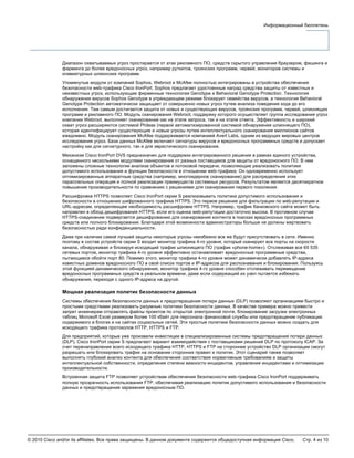 © 2010 Cisco and/or its affiliates. Все права защищены. В данном документе содержится общедоступная информация Cisco. Стр. 4 из 10
Информационный бюллетень
Диапазон охватываемых угроз простирается от атак рекламного ПО, средств скрытого управления браузером, фишинга и
фарминга до более вредоносных угроз, например руткитов, троянских программ, червей, мониторов системы и
клавиатурных шпионских программ.
Упомянутые модули от компаний Sophos, Webroot и McAfee полностью интегрированы в устройства обеспечения
безопасности web-трафика Cisco IronPort. Sophos предлагает удостоенные наград средства защиты от известных и
неизвестных угроз, использующие фирменные технологии Genotype и Behavioral Genotype Protection. Технология
обнаружения вирусов Sophos Genotype в упреждающем режиме блокирует семейства вирусов, а технология Behavioral
Genotype Protection автоматически защищает от совершенно новых угроз путем анализа поведения кода до его
исполнения. Тем самым достигается защита от новых и существующих вирусов, троянских программ, червей, шпионящих
программ и рекламного ПО. Модуль сканирования Webroot, поддержку которого осуществляет группа исследования угроз
компании Webroot, выполняет сканирование как на этапе запроса, так и на этапе ответа. Эффективность и широкий
охват угроз расширяются системой Phileas (первой автоматизированной системой обнаружения шпионящего ПО),
которая идентифицирует существующие и новые угрозы путем интеллектуального сканирования миллионов сайтов
ежедневно. Модуль сканирования McAfee поддерживается компанией Avert Labs, одним из ведущих мировых центров
исследования угроз. База данных McAfee включает сигнатуры вирусов и вредоносных программных средств и допускает
настройку как для сигнатурного, так и для эвристического сканирования.
Механизм Cisco IronPort DVS предназначен для поддержки интегрированного решения в рамках единого устройства,
оснащенного несколькими модулями сканирования от разных поставщиков для защиты от вредоносного ПО. В нем
заложены сложные технологии анализа объектов и потоковой передачи, позволяющие реализовать политики
допустимого использования и функции безопасности в отношении web-трафика. Он одновременно использует
оптимизированные аппаратные средства (например, многоядерное сканирование) для распределения этих
параллельных операция и полной реализации преимуществ системных ресурсов. Результатом является десятикратное
повышение производительности по сравнению с решениями для сканирования первого поколения.
Расшифровка HTTPS позволяет Cisco IronPort серии S реализовывать политики допустимого использования и
безопасности в отношении шифрованного трафика HTTPS. Это первое решение для фильтрации по web-репутации и
URL-адресам, определяющее необходимость расшифровки HTTPS. Например, трафик банковского сайта может быть
направлен в обход дешифрования HTTPS, если его оценка web-репутации достаточно высока. В противном случае
HTTPS-соединение подвергается дешифрованию для сканирования контента в поисках вредоносных программных
средств или полного блокирования. Благодаря этой возможности администраторы больше не должны жертвовать
безопасностью ради конфиденциальности.
Даже при наличии самой лучшей защиты некоторые угрозы неизбежно все же будут присутствовать в сети. Именно
поэтому в состав устройств серии S входит монитор трафика 4-го уровня, который сканирует все порты на скорости
канала, обнаруживая и блокируя исходящий трафик шпионящего ПО (трафик «phone-home»). Отслеживая все 65 535
сетевых портов, монитор трафика 4-го уровня эффективно останавливает вредоносные программные средства,
пытающиеся обойти порт 80. Помимо этого, монитор трафика 4-го уровня может динамически добавлять IP-адреса
известных доменов вредоносного ПО в свой список портов и IP-адресов для распознавания и блокирования. Пользуясь
этой функцией динамического обнаружения, монитор трафика 4-го уровня способен отслеживать перемещение
вредоносных программных средств в реальном времени, даже если содержащий их узел пытается избежать
обнаружения, переходя с одного IP-адреса на другой.
Мощная реализация политик безопасности данных
Системы обеспечения безопасности данных и предотвращения потери данных (DLP) позволяют организациям быстро и
простыми средствами реализовать разумные политики безопасности данных. В качестве примера можно привести
запрет инженерам отправлять файлы проектов по открытой электронной почте, блокирование загрузки электронных
таблиц Microsoft Excel размером более 100 кбайт для персонала финансовой службы или предотвращение публикации
содержимого в блогах и на сайтах социальных сетей. Эти простые политики безопасности данных можно создать для
исходящего трафика протоколов HTTP, HTTPS и FTP.
Для предприятий, которые уже произвели инвестиции в специализированные системы предотвращения потери данных
(DLP), Cisco IronPort серии S предлагают вариант взаимодействия с поставщиками решений DLP по протоколу ICAP. За
счет перенаправления всего исходящего трафика HTTP, HTTPS и FTP на стороннее устройство DLP организации смогут
разрешать или блокировать трафик на основании сторонних правил и политик. Этот сценарий также позволяет
выполнять глубокий анализ контента для обеспечения соответствия нормативным требованиям и защиты
интеллектуальной собственности, определения степени важности инцидентов, управления инцидентами и оптимизации
производительности.
Встроенная защита FTP позволяет устройствам обеспечения безопасности web-трафика Cisco IronPort поддерживать
полную прозрачность использования FTP, обеспечивая реализацию политик допустимого использования и безопасности
данных и предотвращение заражения вредоносным ПО.
 