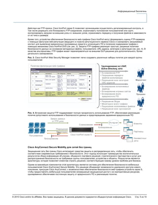 © 2010 Cisco and/or its affiliates. Все права защищены. В данном документе содержится общедоступная информация Cisco. Стр. 5 из 10
Информационный бюллетень
Действуя как FTP-прокси, Cisco IronPort серии S позволяет организациям осуществлять детализированный контроль, в
том числе разрешать или блокировать FTP-соединения, ограничивать полномочия пользователей или групп,
контролировать загрузки на внешние узлы и с внешних узлов, ограничивать передачу и получение файлов в зависимости
от их типа и размера.
Кроме того, устройства обеспечения безопасности web-трафика Cisco IronPort могут формировать оценку FTP-серверов
с помощью фильтров web-репутации (ведущего в отрасли репутационного сервиса Cisco) и сканировать загружаемый
контент для выявления вредоносных программных средств и шпионящего ПО в полезном содержимом трафика с
помощью механизма Cisco IronPort DVS (см. рис. 3). Защита FTP-трафика реализует простые, разумные политики
безопасности данных на основании метаданных файла, пользователя, URL-адреса, категории и репутации (см. рис. 4). В
качестве альтернативы, FTP-трафик может перенаправляться на внешнее DLP-решение для дополнительного, более
детального сканирования.
Рис. 3. Cisco IronPort Web Security Manager позволяет легко создавать различные наборы политик для каждой группы
пользователей
Рис. 4. Встроенная защита FTP поддерживает полную прозрачность использования FTP, обеспечивая реализацию
политик допустимого использования и безопасности данных и предотвращение заражения вредоносным ПО
Cisco AnyConnect Secure Mobility для сетей без границ
Защищенная сеть без границ Cisco интегрирует средства защиты в распределенную сеть, чтобы обеспечить
соответствие современным требованиям к безопасности. Этот подход использует преимущества исключительных
результатов сбора информации об угрозах, обширного портфеля решений, стратегического партнерства и услуг для
распространения безопасности на требуемые группы пользователей, устройства и объекты. Результатом является
архитектура, которая позволяет клиентам строить решения, соответствующие новому уровню проблем для бизнеса.
Одним из важнейших компонентов этой архитектуры является система для обеспечения безопасности мобильных
пользователей Cisco AnyConnect Secure Mobility. Это решение объединяет возможности удаленного доступа нового
поколения, присущие Cisco AnyConnect, с возможностями обеспечения безопасности web-трафика устройств серии S,
чтобы предоставлять мобильным пользователям непрерывный защищенный доступ к их корпоративным ресурсам,
одновременно обеспечивая постоянную защиту от вредоносного ПО и реализацию политик.
 