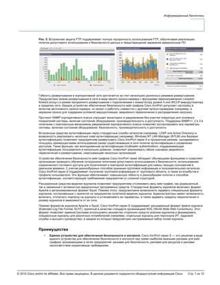 © 2010 Cisco and/or its affiliates. Все права защищены. В данном документе содержится общедоступная информация Cisco. Стр. 7 из 10
Информационный бюллетень
Рис. 5. Встроенная защита FTP поддерживает полную прозрачность использования FTP, обеспечивая реализацию
политик допустимого использования и безопасности данных и предотвращение заражения вредоносным ПО
Гибкость развертывания в корпоративной сети достигается за счет нескольких различных режимов развертывания.
Предусмотрен режим развертывания в сети в виде явного прокси-сервера с функциями перенаправления («explicit
forward proxy») и режим прозрачного развертывания с подключением к коммутатору уровня 4 или WCCP-маршрутизатору
в пределах сети. Каждое устройство обеспечения безопасности web-трафика Cisco IronPort допускает настройку в
качестве автономного прокси-сервера, но может и работать совместно с другими прокси-серверами (например, в
иерархии прокси для поддержки условной маршрутизации, аварийного переключения и распределения нагрузки).
Протокол SNMP корпоративного класса упрощает мониторинг и уведомление без участия оператора для основных
показателей системы, включая состояние оборудования, производительность и доступность. Поддержка SNMPv1, 2 и 3 в
сочетании с комплексным механизмом уведомлений корпоративного класса позволяет контролировать все параметры
системы, включая состояние оборудования, безопасность, производительность и доступность.
Встроенные средства аутентификации через стандартные службы каталогов (например, LDAP или Active Directory) и
возможность реализовать несколько схем аутентификации (например, Windows NT LAN Manager (NTLM) или базовую
аутентификацию) позволяют предприятиям развертывать Cisco IronPort серии S в прозрачном режиме, одновременно
пользуясь преимуществами использования ранее существовавших в сети политик аутентификации и управления
доступом. Такие функции, как многодоменная аутентификация (multirealm authentication), поддерживающая
аутентификацию пользователя в нескольких доменах, позволяют реализовать гибкие сценарии аварийного
переключения и развертывание, охватывающее несколько организаций.
Устройства обеспечения безопасности web-трафика Cisco IronPort также обладают обучающими функциями и позволяют
организации проводить обучение сотрудников политикам допустимого использования и безопасности, использованию
ограниченного гостевого доступа для посетителей и повторной аутентификации для смены текущих полномочий в
реальном времени. С учетом разнообразных способов хранения групповой информации в пользовательских каталогах,
Cisco IronPort серии S поддерживает получение групповой информации от группового объекта, а также из атрибутов в
профиле пользователя. Эти функции обеспечивают повышенную гибкость и разнообразие политик и способов
аутентификации, соответствующие требованиям предприятий со сложной структурой.
Расширенные средства ведения журналов позволяют предприятиям отслеживать весь web-трафик, как разрешенный,
так и связанный с активностью вредоносных программных средств. Стандартные форматы журналов включают формат
Apache и детализированный формат Squid. Помимо этого, предусмотрена возможность задавать специальные форматы
журналов, согласованные с принятой на предприятии политикой ведения журналов. Администраторы имеют возможность
включать, отключать подписку на журналы и устанавливать ее параметры, а также задавать пределы переключения и
размер журналов в зависимости от их типа.
Помимо форматов журналов Apache и Squid, Cisco IronPort серии S поддерживает расширенный формат файла журнала
(Extended Log File Format, ELFF), принятый в качестве стандарта организацией W3C (World Wide Web Consortium). Этот
формат позволяет администраторам использовать множество сторонних средств анализа журналов и формировать
специальные журналы для различных потребителей (например, отдельные журналы для персонала ИТ, кадровой
службы и высшего руководства), в каждом из которых предусмотрен настраиваемый набор полей журнала.
Преимущества
• Единое устройство для обеспечения безопасности и контроля. Cisco IronPort серии S — это решение в виде
единого устройства для обеспечения безопасности и контроля над тремя наиболее важными рисками для web-
трафика, возникающими в сетях предприятий: рисками для безопасности, рисками для ресурсов и рисками
несоответствия нормативным требованиям.
 
