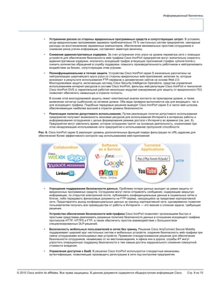 © 2010 Cisco and/or its affiliates. Все права защищены. В данном документе содержится общедоступная информация Cisco. Стр. 8 из 10
Информационный бюллетень
• Устранение рисков со стороны вредоносных программных средств и сопутствующих затрат. В условиях,
когда вредоносными программами заражено приблизительно 75 % настольных систем предприятия, накладные
расходы на восстановление зараженных компьютеров, обеспечение минимальных простоев сотрудников и
снижение риска утечки информации, составляют заметную величину.
• Снижение административных издержек. За счет устранения этих угроз на уровне периметра сети с помощью
устройств для обеспечения безопасности web-трафика Cisco IronPort предприятия могут значительно сократить
административные издержки, исключить исходящий трафик атакующих приложений (трафик «phone-home»),
снизить количество обращений в службу поддержки, повысить производительность работников и нейтрализовать
воздействие на бизнес, сопутствующее этим угрозам.
• Полнофункциональная и точная защита. Устройства Cisco IronPort серии S изначально рассчитаны на
нейтрализацию широчайшего круга угроз со стороны вредоносных web-приложений, включая те, которые
возникают в результате использования FTP-серверов и динамических сайтов на основе Web 2.0.
Многоуровневая защита, включающая систему Cisco Security Intelligence Operations, средства управления
использованием интернет-ресурсов в составе Cisco IronPort, фильтры web-репутации Cisco IronPort и технология
Cisco IronPort DVS (с параллельной работой нескольких модулей сканирования для защиты от вредоносного ПО)
позволяет обеспечить наивысшую в отрасли точность.
В основе этой многоуровневой защиты лежит комплексный анализ контента на прикладном уровне, а также
выявление сигнатур (шаблонов) на сетевом уровне. Оба вида проверки выполняются как для входящего, так и
для исходящего трафика. Подобные передовые решения выводят Cisco IronPort серии S в число web-шлюзов,
обеспечивающих наиболее высокий в отрасли уровень безопасности.
• Реализация политик допустимого использования. Путем реализации политик допустимого использования
предприятия получают возможность экономии ресурсов для использования Интернета в интересах работы и
информирования сотрудников с целью формирования режима доступа к Интернету во времени (см. рис. 6).
Предприятия могут увеличить время, которое сотрудники тратят на основную деятельность, ограничивая при
этом ненадлежащее использование сети предприятия и использование пропускной способности.
Рис. 6. Cisco IronPort серии S реализует уровень дополнительных функций поверх фильтрации по URL-адресам для
обеспечения более эффективного контроля над использованием web-приложений
• Упрощение поддержания безопасности данных. Проблема потери данных выходит за рамки защиты от
вредоносных программных средств. Сотрудники могут легко отправлять сообщения, содержащие закрытую
информацию, по открытой электронной почте, публиковать конфиденциальные данные в социальных сетях и
блогах, либо передавать финансовые документы на FTP-сервер, находящийся за пределами корпоративной
сети. Предотвратить выход конфиденциальных данных за границу корпоративной сети, одновременно позволяя
пользователям получать все преимущества от работы в Интернете — это важная и сложная задача, требующая
решения.
Устройства обеспечения безопасности web-трафика Cisco IronPort позволяют организациям быстро и
простыми средствами реализовать разумные политики безопасности данных в отношении исходящего трафика
протоколов HTTP, HTTPS и FTP, а также обеспечить простое взаимодействие с большинством
специализированных DLP-решений.
• Безопасность мобильных пользователей в сетях без границ. Решение Cisco AnyConnect Secure Mobility
поддерживает широкий круг настольных систем и мобильных устройств, сохраняя безопасность web-трафика при
смене сотрудниками используемых ими устройств. Применяя стандартизованное решения для обеспечения
безопасности сотрудников, независимо от их местонахождения, в офисе или в дороге, службы ИТ могут
упростить операционную поддержку безопасности и тем самым достичь кардинального снижения совокупной
стоимости владения.
• Управление доступом к SaaS. В решении Cisco IronPort используются стандартные механизмы
аутентификации, позволяющие производить регистрацию в сети под контролем предприятия.
 