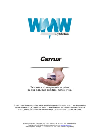 O PROCESSO DE LOGÍSTICA E ENTREGA DOS BENS ADQUIRIDOS PELOS SEUS CLIENTES RECEBE O
APOIO DE UMA SOLUÇÃO COMPUTACIONAL ELIMINANDO ERROS E GARANTINDO UMA ENTREGA
   EFICAZ, OFERECENDO CONFORTO E CONFIANÇA A SEUS CLIENTES E COLABORADORES.




          Av. Marcolino Martins Cabral, 926 Sala 1312 – Edifício EJB – Tubarão – SC - CEP 88701-001
                  Fone/Fax: (48) 3301-4040 - E-mail: wmw@wmw.com.br - www.wmw.com.br.
              “lâmpada para os meus pés é a tua palavra e luz, para o meu caminho.” Sl (119.105)
 