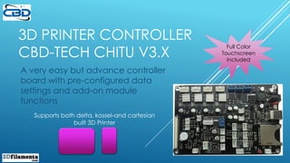 3D PRINTER CONTROLLER
CBD-TECH CHITU V3.X
A very easy but advance controller
board with pre-configured data
settings and add-on module
functions
Supports both delta, kossel-and cartesian
built 3D Printer
Full Color
Touchscreen
Included
 