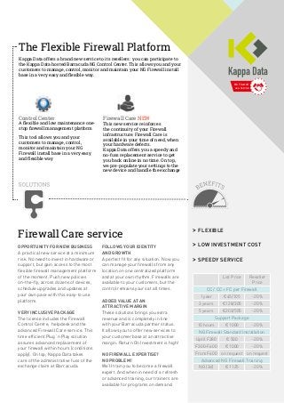 NG Firewall
as a Service
Firewall Care service
OPPORTUNITY FOR NEW BUSINESS
A practical new service at a minimum
risk. No need to invest in hardware or
support, but gain access to the most
flexible firewall management platform
of the moment. Push new policies
on-the-fly, across dozens of devices,
schedule upgrades and updates at
your own pace with this easy-to use
platform.
VERY INCLUSIVE PACKAGE
The license includes the Firewall
Control Centre, helpdesk and the
advanced Firewall Care service. This
time efficient Plug ‘n Play solution
assures advanced replacement of
your firewall within hours (conditions
apply). On top, Kappa Data takes
care of the administrative fuss of the
exchange claim at Barracuda.
FOLLOWS YOUR IDENTITY
AND GROWTH
A perfect fit for any situation. Now you
can manage your firewalls from any
location on one centralized platform
and at your own rhythm. Firewalls are
available to your customers, but the
control remains yours at all times.
ADDED VALUE AT AN
ATTRACTIVE MARGIN
These solutions brings you extra
revenue and is completely in line
with your Barracuda partner status.
It allows you to offer new services to
your customer base at an attractive
margin. Return On Investment is high!
NO FIREWALL EXPERTISE?
NO PROBLEM!
We’ll train you to become a firewall
expert. And when in need of a refresh
or advanced training, our trainers are
available for programs on demand.
>> FLEXIBLE
>> LOW INVESTMENT COST
>> SPEEDY SERVICE
List Price Reseller
Price
CC / CC + FC per Firewall
1 year €45/105 -20%
3 years €128/305 -20%
5 years €203/505 -20%
Support Package
10 hours € 1000 -20%
NG Firewall Standard Installation
Uptil F280 € 500 -20%
F300-F600 € 1000 -20%
From F600 on request on request
Advanced NG Firewall Training
NG (2d) € 1125 -20%
The Flexible Firewall Platform
Kappa Data offers a brand new service to its resellers: you can participate to
the Kappa Data hosted Barracuda NG Control Center. This allows you and your
customers to manage, control, monitor and maintain your NG Firewall install
base in a very easy and flexible way.
Control Center
A flexible and low maintenance one-
stop firewall management platform
This tool allows you and your
customers to manage, control,
monitor and maintain your NG
Firewall install base in a very easy
and flexible way
Firewall Care NEW
This new service reinforces
the continuity of your Firewall
infrastructure. Firewall Care is
available in your time of need, when
your hardware defects.
Kappa Data offers you a speedy and
no-fuss replacement service to get
you back online in no time. On top,
we pre-populate your settings to the
new device and handle the exchange
 