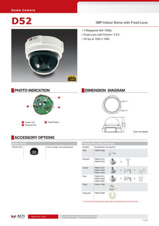 * Latest product information: www.acti.com/product/ 	
* Accessory information: www.acti.com/accessory/
w w w . a c t i . c o m
131209
ACCESSORY OPTIONS
PHOTO INDICATION DIMENSION DIAGRAM
Dome Camera
D52 3MP Indoor Dome with Fixed Lens
•	3 Megapixel with 1080p
•	Fixed Lens with f3.6mm / F2.0
•	30 fps at 1920 x 1080
Unit: mm [inch]
	 1	 Power LED
	 2	 Ethernet Port
	 3	 Reset Button
1
2
3
Dome Cover
PDCX-0104 3-inch, smoke, non-vandal proof
97[3.82]
99[3.90]
n120 [4.72]
n128 [5.04]
Popular Mounting Solutions
Surface Accessories not required
Wall PMAX-0308
Pendant PMAX-0101
PMAX-0103
Corner PMAX-0101
PMAX-0305
PMAX-0402
Pole PMAX-0101
PMAX-0305
PMAX-0503
Flush PMAX-1006
Gang Box PMAX-0805
* For more mounting solutions, please refer to Project Planner on www.acti.com
+
+
+
+
+
 