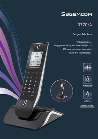 WITH
BACKLIGHT
BOX/GATEWAY
COMPATIBLE
FRENCH DESIGN
•
•
•
•
Designer Telephone
D770/A
Innovative design
Large graphic display with white backlight 2''
100 name and number phonebook
Hands-free on the handset
 