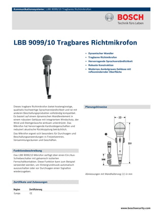 Kommunikationssysteme | LBB 9099/10 Tragbares Richtmikrofon




LBB 9099/10 Tragbares Richtmikrofon
                                                            ▶ Dynamischer Wandler
                                                            ▶ Tragbares Richtmikrofon
                                                            ▶ Hervorragende Sprachverständlichkeit
                                                            ▶ Robuste Konstruktion
                                                            ▶ Modernes dunkelgraues Gehäuse mit
                                                              reflexmindernder Oberfläche




Dieses tragbare Richtmikrofon bietet kostengünstige,        Planungshinweise
qualitativ hochwertige Sprachverständlichkeit und ist mit
anderen Beschallungsprodukten vollständig kompatibel.
Es basiert auf einem dynamischen Wandlerelement in
einem robusten Gehäuse mit integriertem Windschutz, der
Wind und Atemgeräusche wirksam unterdrückt. Das
Mikrofon hat hervorragende Kardioideigenschaften und
reduziert akustische Rückkopplung beträchtlich.
Das Mikrofon eignet sich besonders für Durchsagen und
Beschallungsanwendungen in Freizeitzentren,
Versammlungsräumen und Geschäften.



Funktionsbeschreibung
Das LBB 9099/10 Mikrofon verfügt über einen Ein-/Aus-
Schiebeschalter mit galvanisch isolierten
Fernschaltkontakten. Diese Funktion kann zum Beispiel
verwendet werden, um Hintergrundmusik automatisch
auszuschalten oder vor Durchsagen einen Signalton
wiederzugeben.
                                                            Abmessungen mit Wandhalterung (1) in mm


Zertifikate und Zulassungen

Region       Zertifizierung
Europa        CE




                                                                                         www.boschsecurity.com
 