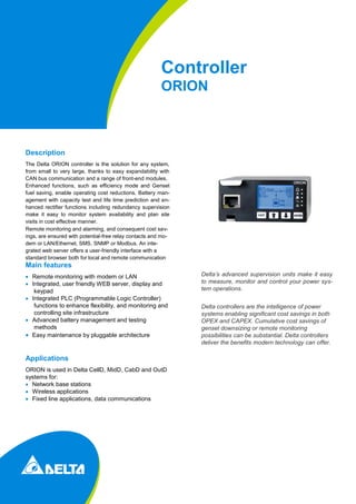 Controller
ORION
Description
The Delta ORION controller is the solution for any system,
from small to very large, thanks to easy expandability with
CAN bus communication and a range of front-end modules.
Enhanced functions, such as efficiency mode and Genset
fuel saving, enable operating cost reductions. Battery man-
agement with capacity test and life time prediction and en-
hanced rectifier functions including redundancy supervision
make it easy to monitor system availability and plan site
visits in cost effective manner.
Remote monitoring and alarming, and consequent cost sav-
ings, are ensured with potential-free relay contacts and mo-
dem or LAN/Ethernet, SMS, SNMP or Modbus. An inte-
grated web server offers a user-friendly interface with a
standard browser both for local and remote communication
Main features
 Remote monitoring with modem or LAN
 Integrated, user friendly WEB server, display and
keypad
 Integrated PLC (Programmable Logic Controller)
functions to enhance flexibility, and monitoring and
controlling site infrastructure
 Advanced battery management and testing
methods
 Easy maintenance by pluggable architecture
Applications
ORION is used in Delta CellD, MidD, CabD and OutD
systems for:
 Network base stations
 Wireless applications
 Fixed line applications, data communications
Delta’s advanced supervision units make it easy
to measure, monitor and control your power sys-
tem operations.
Delta controllers are the intelligence of power
systems enabling significant cost savings in both
OPEX and CAPEX. Cumulative cost savings of
genset downsizing or remote monitoring
possibilities can be substantial. Delta controllers
deliver the benefits modern technology can offer.
 