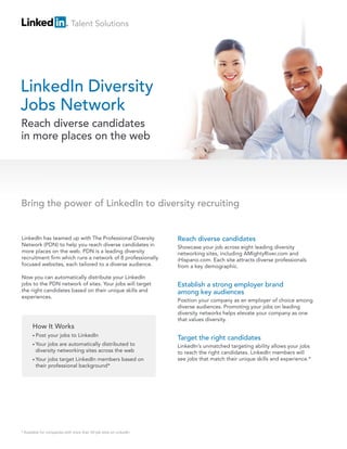 Talent Solutions




LinkedIn Diversity
Jobs Network
Reach diverse candidates
in more places on the web




Bring the power of LinkedIn to diversity recruiting


LinkedIn has teamed up with The Professional Diversity              Reach diverse candidates
Network (PDN) to help you reach diverse candidates in               Showcase your job across eight leading diversity
more places on the web. PDN is a leading diversity                  networking sites, including AMightyRiver.com and
recruitment firm which runs a network of 8 professionally           iHispano.com. Each site attracts diverse professionals
focused websites, each tailored to a diverse audience.              from a key demographic.

Now you can automatically distribute your LinkedIn
jobs to the PDN network of sites. Your jobs will target             Establish a strong employer brand
the right candidates based on their unique skills and               among key audiences
experiences.
                                                                    Position your company as an employer of choice among
                                                                    diverse audiences. Promoting your jobs on leading
                                                                    diversity networks helps elevate your company as one
                                                                    that values diversity.
      How It Works
      • Post   your jobs to LinkedIn
                                                                    Target the right candidates
      • Your jobs are automatically distributed to                  LinkedIn’s unmatched targeting ability allows your jobs
        diversity networking sites across the web                   to reach the right candidates. LinkedIn members will
      • Your  jobs target LinkedIn members based on                 see jobs that match their unique skills and experience.*
        their professional background*




* Available for companies with more than 50 job slots on LinkedIn
 