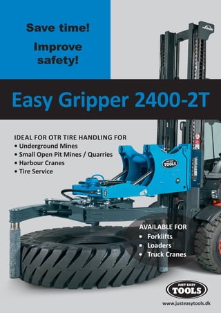 www.justeasytools.dk
Easy Gripper 2400-2T
IDEAL FOR OTR TIRE HANDLING FOR
• Underground Mines
• Small Open Pit Mines / Quarries
• Harbour Cranes
• Tire Service
AVAILABLE FOR
• Forklifts
• Loaders
• Truck Cranes
Save time!
Improve
safety!
 