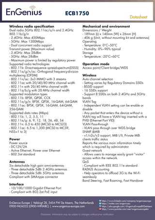 EnGenius Europe | Veldzigt 28, 3454 PW De Meern, The Netherlands
0900-9434222 (0900-WIFIABC) | www.engenius-europe.com
Disclaimer: Information may be subject to changes without prior notification
https://www.linkedin.com/company/engeniuseurope
https://plus.google.com/+EngeniusEuropeBVDeMeern
https://www.youtube.com/user/engeniuseuropebv
https://twitter.com/engeniuseu
Datasheet
ECB1750
Wireless radio specification
Dual radio 5GHz 802.11ac/a/n and 2.4GHz
802.11b/g/n
- 2.4GHz: Max 450Mbps
- 5GHz: Max 1300Mbps
- Dual concurrent radio support
Transmit power (Maximum value)
- 2.4GHz: Max 28dBm
- 5GHz: Max 28dBm
- Maximum power is limited by regulatory power
Supported radio technologies
- 802.11b: Direct-sequence spread-spectrum(DSSS)
- 802.11a/g/n/ac: Orthogonal frequency-division
multiplexing (OFDM)
- 802.11n/ac: 3x3 MIMO with 3 streams
- 802.11ac with 20/40/80 MHz channel width
- 802.11n with 20/40 MHz channel width
- 802.11a/b/g with 20 MHz channel width
Supported modulation types
- 802.11b: BPSK, QPSK, CCK
- 802.11a/g/n: BPSK, QPSK, 16-QAM, 64-QAM
- 802.11ac: BPSK, QPSK, 16-QAM, 64-QAM,
256-QAM
Supported data rates (Mbps)
- 802.11b: 1, 2, 5.5, 11
- 802.11a/g: 6, 9, 12, 18, 36, 48, 54
- 802.11n: 6.5 to 450 (MCS0 to MCS23)
- 802.11ac: 6.5 to 1,300 (MCS0 to MCS9,
NSS=1 to 3)
Power
Power source
- DC12V/2A
- Active Ethernet, Power over Ethernet
- 802.3at standard
Antennas
Six detachable high gain omni-antennas
- Three detachable 5dBi 2.4GHz antennas
- Three detachable 5dBi 5GHz antennas
Compliant with SMA-type connector
Interface
- 10/100/1000 Gigabit Ethernet Port
- Compliant with 802.3at PoE input
Mechanical and environment
Dimensions / Weight
- 189mm (L) x 140mm (W) x 26mm (H)
- 406 g (Unit, without mounting kit and antennas)
Operating
- Temperature: 0°C~50°C
- Humidity: 0%~90% typical
Storage
- Temperature: -20°C~60°C
Operation mode
Access point/Client bridge/WDS
Wireless
Auto channel selection
- Setting varies by Regulatory Domains SSIDs
- BSSID support
- 16 SSIDs support
- Support 8 SSIDs on both 2.4GHz and 5GHz
bands
VLAN Tag
- Independent VLAN setting can be enable or
disable
- Any packet that enters the device without a
VLAN tag will have a VLAN tag inserted with a
PVID (Ethernet Port VID)
VLAN Pass-through
- VLAN pass through over WDS bridge
SNMP &MIB
- v1/v2c/v3 support, MIB I/II, Private MIB
clients traffic status
Reports the various main information timely
which is required by administrator
Guest network
- Allows users to manage easily grant “visitor”
access within the network.
QoS
- Compliant with IEEE 802.11e standard
RADIUS Accounting
- Help operators to offload 3G to the Wi-Fi
seamlessly
Band Steering, Fast Roaming, Fast Handover
 