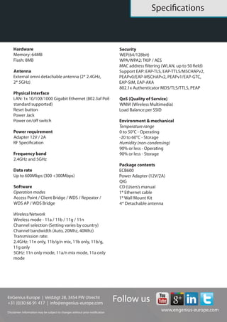 EnGenius Europe | Veldzigt 28, 3454 PW De Meern, The Netherlands
0900-9434222 (0900-WIFIABC) | www.engenius-europe.com
Disclaimer: Information may be subject to changes without prior notification
https://www.linkedin.com/company/engeniuseurope
https://plus.google.com/+EngeniusEuropeBVDeMeern
https://www.youtube.com/user/engeniuseuropebv
https://twitter.com/engeniuseu
Datasheet
ECB600
Hardware
Memory: 64MB
Flash: 8MB
Antenna
4* detachable 5dBi SMA antenna (2* 2.4GHz,
2* 5GHz)
Physical interface
LAN: 1* 10/100/1000 Gigabit Ethernet
(802.3af PoE standard supported)
Reset button
Power jack
Power on/off switch
Power requirement
Adapter: 12V/2A
Frequency band
2.4GHz and 5GHz
Data rate
Up to 600Mbps (300 +300Mbps)
Software
Operation modes
Access point/Client bridge/WDS AP/WDS
Bridge/Repeater
Wireless/Network
Wireless mode - 11a / 11b / 11g / 11n
Channel selection (Setting varies by country)
Channel bandwidth (Auto, 20Mhz, 40Mhz)
Transmission rate:
2.4GHz: 11n only, 11b/g/n mix, 11b only,
11b/g, 11g only
5GHz: 11n only mode, 11a/n mix mode,
11a only mode
Security
WEP (64/128bit)
WPA/WPA2: TKIP/AES
MAC address filtering (WLAN, up to 50 fields)
Support EAP: EAP-TLS, EAP-TTLS/MSCHAPv2,
PEAPv0/EAP-MSCHAPv2, PEAPv1/EAP-GTC,
EAP-SIM, EAP-AKA
802.1x Authenticator MD5/TLS/TTLS, PEAP
QoS (Quality of Service)
WMM (Wireless Multimedia)
Load balance per SSID
Environment & mechanical
Temperature range
0 to 50°C - Operating
-20 to 60°C - Storage
Humidity (non-condensing)
90% or less - Operating
90% or less - Storage
Package contents
ECB600
Power Adapter (12V/2A)
QiG
CD (Users’s manual
1* Ethernet cable
1* Wall mount kit
4* Detachable antenna
 