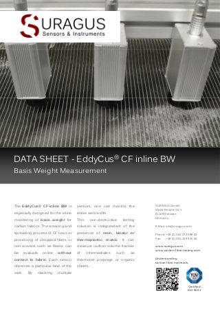 DATA SHEET - EddyCus® CF inline BW
Basis Weight Measurement

The EddyCus® CF inline BW is

sensors, one can monitor the

especially designed for the inline

entire web width.

monitoring of basis weight for

This

carbon fabrics. The weaving and

solution is independent of the

spreading process of CF tows or

presence of resin, binder or

processing of chopped fibers or

thermoplastic

non-wovens such as fleece can

measure carbon volume fraction

be

of

evaluate

online

without

non-destructive

matrix.

intermediates

testing

It

such

can

as

contact to fabric. Each sensor

thermoset prepregs or organic

observes a particular lane of the

SURAGUS GmbH
Maria-Reiche-Str. 1
01109 Dresden
Germany
E-Mail: info@suragus.com
Phone: +49 (0) 351 273 598 03
Fax:
+49 (0) 351 329 920 58
www.suragus.com
www.carbon-fiber-testing.com

Understanding
carbon fiber materials.

sheets.

web.

By

stacking

multiple

Certified
ISO 9001

 