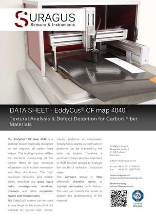 DATA SHEET - EddyCus® CF map 4040
Textural Analysis & Defect Detection for Carbon Fiber
Materials
The EddyCus® CF map 4040 is a

stacks,

desktop device especially designed

Simply flat to slightly curved parts or

for the mapping of carbon fiber

preforms can be checked by the

texture. The testing system utilizes

table

the electrical conductivity of the

particularly helps process engineers

carbon fibers to gain structural

or R&D focused groups to evaluate

information such as fiber orientation

the results of individual production

and

steps.

fiber

distribution.

The

high

preforms

top

or

system.

Therefore,

The

defect detection, e.g. gaps, fuzzy

differently

balls,

wrinkles,

highlight anomalies such defects.

impurities,

and

often

oriented

to
layers

filter

SURAGUS GmbH
Maria-Reiche-Str. 1
01109 Dresden
Germany
E-Mail: info@suragus.com
Phone: +49 (0) 351 273 598 03
Fax:
+49 (0) 351 329 920 58
www.suragus.com
www.carbon-fiber-testing.com

The user can classify the results to

overlaps,

allows

it

resolution EC-scans also enable

misalignment,

software

composites.

or

cracks and delamination.

deepen the understanding of the

The EddyCus® system can be used

Understanding
carbon fiber materials.

material.

at any stage in the production: for
example for carbon fiber textiles,

Certified
ISO 9001

 