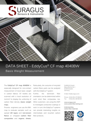 DATA SHEET - EddyCus® CF map 4040BW
Basis Weight Measurement

The EddyCus® CF map 4040BW is

Particularly, the outcome of recycled

especially designed for non-contact

carbon fibers parts can be analyzed

measurement of local basis weight

with this EddyCus ® system.

in carbon fabrics. CF textiles are

Further,

scanned with a local resolution of

orientation can be determined within

1x1mm² to display the uniformity of

such short fiber composites, too.

carbon fiber density (basis weight

Other customers are using this NDT

map).

to investigate conductive coatings or

Process engineers can use this BW-

resin. In sum, the EddyCus ® systems

map to evaluate samples such as

can provide interesting insights on

spread UD tapes and non-woven

intermediate and recycled carbon

fleece or chopped carbon fiber

fiber products.

composites and organic sheets.

the

dominant

fiber

SURAGUS GmbH
Maria-Reiche-Str. 1
01109 Dresden
Germany
E-Mail: info@suragus.com
Phone: +49 (0) 351 273 598 03
Fax:
+49 (0) 351 329 920 58
www.suragus.com
www.carbon-fiber-testing.com

Understanding
carbon fiber materials.

Certified
ISO 9001

 
