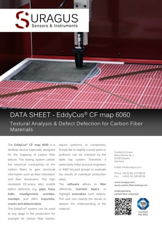 DATA SHEET - EddyCus® CF map 6060
Textural Analysis & Defect Defection for Carbon Fiber
Materials
The EddyCus® CF map 4040 is a

stacks,

desktop device especially designed

Simply flat to slightly curved parts or

for the mapping of carbon fiber

preforms can be checked by the

texture. The testing system utilizes

table

the electrical conductivity of the

particularly helps process engineers

carbon fibers to gain structural

or R&D focused groups to evaluate

information such as fiber orientation

the results of individual production

and

steps.

fiber

distribution.

The

high

preforms

top

or

system.

Therefore,

The

defect detection, e.g. gaps, fuzzy

differently

balls,

wrinkles,

highlight anomalies such defects.

impurities,

and

often

oriented

to
layers

filter

SURAGUS GmbH
Maria-Reiche-Str. 1
01109 Dresden
Germany
E-Mail: info@suragus.com
Phone: +49 (0) 351 273 598 03
Fax:
+49 (0) 351 329 920 58
www.suragus.com
www.carbon-fiber-testing.com

The user can classify the results to

overlaps,

allows

it

resolution EC-scans also enable

misalignment,

software

composites.

or

cracks and delamination.

deepen the understanding of the

The EddyCus® system can be used

Understanding
carbon fiber materials.

material.

at any stage in the production: for
example for carbon fiber textiles,

Certified
ISO 9001

 