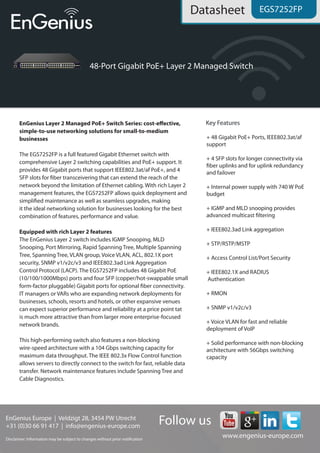 EnGenius Europe | Veldzigt 28, 3454 PW De Meern, The Netherlands
0900-9434222 (0900-WIFIABC) | www.engenius-europe.com
Disclaimer: Information may be subject to changes without prior notification
https://www.linkedin.com/company/engeniuseurope
https://plus.google.com/+EngeniusEuropeBVDeMeern
https://www.youtube.com/user/engeniuseuropebv
https://twitter.com/engeniuseu
Datasheet
EGS7252FP
• 48 Gigabit PoE+ Ports, IEEE802.3at/af
support
• 4 available SFP slots
• Internal power supply with 740w PoE budget
• IEEE802.1X and RADIUS authentication
Equipped with rich Layer2 features
The EnGenius Layer2 switch includes IGMP snooping, MLD snooping, Port mirroring,
Rapid spanning tree, Multiple spanning tree, Spanning tree, VLAN group, Voice VLAN, ACL,
802.1X port security, SNMP v1/v2c/v3 and IEEE802.3ad Link Aggregation Control Protocol
(LACP). The EGS7228FP includes 24 Gigabit PoE (10/100/1000Mbps) ports and four SFP
(copper/hot-swappable small form-factor pluggable) Gigabit ports for optional fiber connectivity.
IT managers or VARs who are expanding network deployments for businesses, schools, resorts and
hotels, or other expansive venues can expect superior performance and reliability at a price point
that is much more attractive than from larger, more enterprise focused network brands.
This high-performing switch also features a non-blocking wire-speed architecture with a 56Mbps
switching capacity for maximum data throughput. The IEEE 802.3x Flow Control function allows
servers to directly connect to the switch for fast, reliable data transfer. Network maintenance features
include spanning tree and cable diagnostics.
Easy network management and visibility
This EnGenius Layer2 switch is designed for easy network management and can quickly be added
to an existing rack of other branded L2 and L3 switches. Configuring the switch is made through an
intuitive and user-friendly web interface for quick and easy management. The EnGenius L2 switch
also includes SNMP (v1, v2 and v3) to collect and track data to monitor network health, manage
devices, and more easily enforce critical IT controls and policies. The switch’s Link Layer Discovery
Protocol (LLDP) feature allows it and other network devices connected to it to announce and display
their identity and capabilities on the local network, which helps IT managers better manage,
troubleshoot or correct issues that may arise on the network.
Key features
 