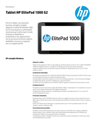Datasheet 
Tablet HP ElitePad 1000 G2 
Più di un tablet, una soluzione 
business completa. Il tablet 
elegante e sottile HP ElitePad 1000 
G2 ha le prestazioni e la flessibilità 
necessaria per trasformare il modo 
di lavorare. Ridefinite la 
produttività e non appesantitevi 
con la sicurezza di tutta la migliore 
gestibilità, sicurezza e supporto 
che ci si aspetta da HP. 
HP consiglia Windows. 
Elegante e sottile. 
Design di alta qualità che offre uno dei tablet più sottili del settore di soli 9,2 mm. Il tablet HP ElitePad 
1000 G2 è leggerissimo con i suoi 680 g (1,5 libbre), ma costruito per durare nel tempo. 
Angoli di visuale più ampi sul pannello multitocco WUXGA con diagonale da 25,65 cm (10,1") ben 
visibile in esterni. 
Produttività imbattibile. 
Aumentate la produttività con il tablet HP ElitePad 1000 G2 dotato di processore Intel® a 64 bit e tutte 
le funzionalità necessarie per restare produttivi ovunque. 
Controllo della connessione wireless, tra cui LTE 4G mondiale opzionale,1 con HP Connection Manager. 
La doppia fotocamera consente di collaborare o catturare l'attimo. 
Lavorate nel modo migliore per voi. ElitePad 1000 G2 supporta inserimenti di tocco, penna o vocali. 
Predisposizione IT. 
Possibilità di inserire facilmente il tablet HP ElitePad 1000 G2 nell'ambiente IT e semplificare il carico di 
lavoro con le soluzioni opzionali di HP LANDesk e Microsoft. 
Installazione di classe enterprise e semplificazione all'interno del dipartimento IT con i servizi HP 
Custom Integration Services. 
Protezione immediata. 
Rimanete sempre attivi. HP BIOS Protection2 offre una maggiore sicurezza contro attacchi di virus al 
BIOS e altre minacce alla sicurezza ed è progettata per prevenire la perdita di dati e ridurre il tempo di 
inattività. 
Grazie a HP Device Access Manager con autenticazione Just in Time è possibile evitare che i dati 
vengano copiati su dispositivi USB. 
Personalizzazione possibile. 
Ampliate il vostro potenziale grazie a una suite di accessori3 (custodie smart, batteria, adattatori, 
docking station, cover, custodie e molto altro) specificatamente progettata per HP ElitePad, per 
trasformare il tablet in una soluzione business completa. 
È sufficiente accedere e impedire l'accesso non autorizzato ai dati sul dispositivo o sulla rete privata 
con HP ElitePad Security Jacket.3 
 