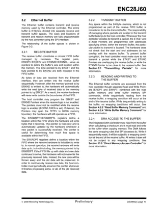 ENC28J60
3.2      Ethernet Buffer                                    3.2.2        TRANSMIT BUFFER
The Ethernet buffer contains transmit and receive           Any space within the 8-Kbyte memory, which is not
memory used by the Ethernet controller. The entire          programmed as part of the receive FIFO buffer, is
buffer is 8 Kbytes, divided into separate receive and       considered to be the transmit buffer. The responsibility
transmit buffer spaces. The sizes and locations of          of managing where packets are located in the transmit
transmit and receive memory are fully programmable          buffer belongs to the host controller. Whenever the host
by the host controller using the SPI interface.             controller decides to transmit a packet, the ETXST and
                                                            ETXND Pointers are programmed with addresses
The relationship of the buffer spaces is shown in           specifying where, within the transmit buffer, the partic-
Figure 3-2.                                                 ular packet to transmit is located. The hardware does
                                                            not check that the start and end addresses do not
3.2.1       RECEIVE BUFFER
                                                            overlap with the receive buffer. To prevent buffer
The receive buffer constitutes a circular FIFO buffer       corruption, the host controller must make sure to not
managed by hardware. The register pairs,                    transmit a packet while the ETXST and ETXND
ERXSTH:ERXSTL and ERXNDH:ERXNDL, serve as                   Pointers are overlapping the receive buffer, or while the
pointers to define the buffer’s size and location within    ETXND Pointer is too close to the receive buffer. See
the memory. The byte pointed to by ERXST and the            Section 7.1 “Transmitting Packets” for more
byte pointed to by ERXND are both included in the           information.
FIFO buffer.
As bytes of data are received from the Ethernet             3.2.3        READING AND WRITING TO
interface, they are written into the receive buffer                      THE BUFFER
sequentially. However, after the memory pointed to by       The Ethernet buffer contents are accessed from the
ERXND is written to, the hardware will automatically        host controller though separate Read and Write Point-
write the next byte of received data to the memory          ers (ERDPT and EWRPT) combined with the read
pointed to by ERXST. As a result, the receive hardware      buffer memory and write buffer memory SPI
will never write outside the boundaries of the FIFO.        commands. While sequentially reading from the
The host controller may program the ERXST and               receive buffer, a wrapping condition will occur at the
ERXND Pointers when the receive logic is not enabled.       end of the receive buffer. While sequentially writing to
The pointers must not be modified while the receive         the buffer, no wrapping conditions will occur. See
logic is enabled (ECON1.RXEN is set). If desired, the       Section 4.2.2 “Read Buffer Memory Command” and
Pointers may span the 1FFFh to 0000h memory                 Section 4.2.4 “Write Buffer Memory Command” for
boundary; the hardware will still operate as a FIFO.        more information.

The ERXWRPTH:ERXWRPTL registers define a                    3.2.4        DMA ACCESS TO THE BUFFER
location within the FIFO where the hardware will write
bytes that it receives. The pointer is read-only and is     The integrated DMA controller must read from the buffer
automatically updated by the hardware whenever a            when calculating a checksum and it must read and write
new packet is successfully received. The pointer is         to the buffer when copying memory. The DMA follows
useful for determining how much free space is               the same wrapping rules that SPI accesses do. While it
available within the FIFO.                                  sequentially reads, it will be subject to a wrapping condi-
                                                            tion at the end of the receive buffer. All writes it does will
The ERXRDPT registers define a location within the          not be subject to any wrapping conditions. See
FIFO where the receive hardware is forbidden to write       Section 13.0 “Direct Memory Access Controller” for
to. In normal operation, the receive hardware will write    more information.
data up to, but not including, the memory pointed to by
ERXRDPT. If the FIFO fills up with data and new data
continues to arrive, the hardware will not overwrite the
previously received data. Instead, the new data will be
thrown away and the old data will be preserved. In
order to continuously receive new data, the host con-
troller must periodically advance this pointer whenever
it finishes processing some, or all, of the old received
data.




© 2008 Microchip Technology Inc.                    Preliminary                                      DS39662C-page 17
 