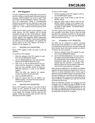 ENC28J60
3.3       PHY Registers                                        To write to a PHY register:

The PHY registers provide configuration and control of         1.    Write the address of the PHY register to write to
the PHY module, as well as status information about its              into the MIREGADR register.
operation. All PHY registers are 16 bits in width. There       2.    Write the lower 8 bits of data to write into the
are a total of 32 PHY addresses; however, only 9 loca-               MIWRL register.
tions are implemented. Writes to unimplemented                 3.    Write the upper 8 bits of data to write into the
locations are ignored and any attempts to read these                 MIWRH register. Writing to this register auto-
locations will return ‘0’. All reserved locations should be          matically begins the MIIM transaction, so it must
written as ‘0’; their contents should be ignored when                be written to after MIWRL. The MISTAT.BUSY
read.                                                                bit becomes set.
Unlike the ETH, MAC and MII control registers, or the          The PHY register will be written after the MIIM opera-
buffer memory, the PHY registers are not directly              tion completes, which takes 10.24 μs. When the write
accessible through the SPI control interface. Instead,         operation has completed, the BUSY bit will clear itself.
access is accomplished through a special set of MAC            The host controller should not start any MIISCAN or
control registers that implement Media Independent             MIIRD operations while busy.
Interface Management (MIIM). These control registers
are referred to as the MII registers. The registers that       3.3.3        SCANNING A PHY REGISTER
control access to the PHY registers are shown in               The MAC can be configured to perform automatic
Register 3-3 and Register 3-4.                                 back-to-back read operations on a PHY register. This
                                                               can significantly reduce the host controller complexity
3.3.1        READING PHY REGISTERS                             when periodic status information updates are desired.
When a PHY register is read, the entire 16 bits are            To perform the scan operation:
obtained.                                                      1.    Write the address of the PHY register to read
To read from a PHY register:                                         from into the MIREGADR register.
1.    Write the address of the PHY register to read            2.    Set the MICMD.MIISCAN bit. The scan opera-
      from into the MIREGADR register.                               tion begins and the MISTAT.BUSY bit is set. The
2.    Set the MICMD.MIIRD bit. The read operation                    first read operation will complete after 10.24 μs.
      begins and the MISTAT.BUSY bit is set.                         Subsequent reads will be done at the same
                                                                     interval until the operation is cancelled. The
3.    Wait 10.24 μs. Poll the MISTAT.BUSY bit to be
                                                                     MISTAT.NVALID bit may be polled to determine
      certain that the operation is complete. While
                                                                     when the first read operation is complete.
      busy, the host controller should not start any
      MIISCAN operations or write to the MIWRH                 After setting the MIISCAN bit, the MIRDL and MIRDH
      register.                                                registers will automatically be updated every 10.24 μs.
      When the MAC has obtained the register                   There is no status information which can be used to
      contents, the BUSY bit will clear itself.                determine when the MIRD registers are updated. Since
4.    Clear the MICMD.MIIRD bit.                               the host controller can only read one MII register at a
                                                               time through the SPI, it must not be assumed that the
5.    Read the desired data from the MIRDL and
                                                               values of MIRDL and MIRDH were read from the PHY
      MIRDH registers. The order that these bytes are
                                                               at exactly the same time.
      accessed is unimportant.
                                                               When the MIISCAN operation is in progress, the host
3.3.2        WRITING PHY REGISTERS                             controller must not attempt to write to MIWRH or start
                                                               an MIIRD operation. The MIISCAN operation can be
When a PHY register is written to, the entire 16 bits is
                                                               cancelled by clearing the MICMD.MIISCAN bit and
written at once; selective bit writes are not imple-
                                                               then polling the MISTAT.BUSY bit. New operations may
mented. If it is necessary to reprogram only select bits
                                                               be started after the BUSY bit is cleared.
in the register, the controller must first read the PHY
register, modify the resulting data and then write the
data back to the PHY register.




© 2008 Microchip Technology Inc.                       Preliminary                                    DS39662C-page 19
 
