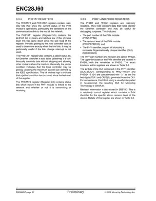 ENC28J60
3.3.4       PHSTAT REGISTERS                                  3.3.5       PHID1 AND PHID2 REGISTERS
The PHSTAT1 and PHSTAT2 registers contain read-               The PHID1 and PHID2 registers are read-only
only bits that show the current status of the PHY             registers. They hold constant data that helps identify
module’s operations, particularly the conditions of the       the Ethernet controller and may be useful for
communications link to the rest of the network.               debugging purposes. This includes:
The PHSTAT1 register (Register 3-5) contains the              • The part number of the PHY module
LLSTAT bit; it clears and latches low if the physical           (PPN5:PPN0)
layer link has gone down since the last read of the           • The revision level of the PHY module
register. Periodic polling by the host controller can be        (PREV3:PREV0); and
used to determine exactly when the link fails. It may be      • The PHY identifier, as part of Microchip’s
particularly useful if the link change interrupt is not         corporate Organizationally Unique Identifier (OUI)
used.                                                           (OUI3:OUI24)
The PHSTAT1 register also contains a jabber status bit.       The PHY part number and revision are part of PHID2.
An Ethernet controller is said to be “jabbering” if it con-   The upper two bytes of the PHY identifier are located in
tinuously transmits data without stopping and allowing        PHID1, with the remainder in PHID2. The exact
other nodes to share the medium. Generally, the jabber        locations within registers are shown in Table 3-3.
condition indicates that the local controller may be
grossly violating the maximum packet size defined by          The 22 bits of the OUI contained in the PHY Identifier
the IEEE specification. This bit latches high to indicate     (OUI3:OUI24, corresponding to PHID1<15:0> and
that a jabber condition has occurred since the last read      PHID2<15:10>) are concatenated with ‘00’ as the first
of the register.                                              two digits (OUI1 and OUI2) to generate the entire OUI.
                                                              For convenience, this 24-bit string is usually interpreted
The PHSTAT2 register (Register 3-6) contains status           in hexadecimal; the resulting OUI for Microchip
bits which report if the PHY module is linked to the          Technology is 0004A3h.
network and whether or not it is transmitting or
receiving.                                                    Revision information is also stored in EREVID. This is
                                                              a read-only control register which contains a 5-bit
                                                              identifier for the specific silicon revision level of the
                                                              device. Details of this register are shown in Table 3-2.




DS39662C-page 22                                      Preliminary                      © 2008 Microchip Technology Inc.
 